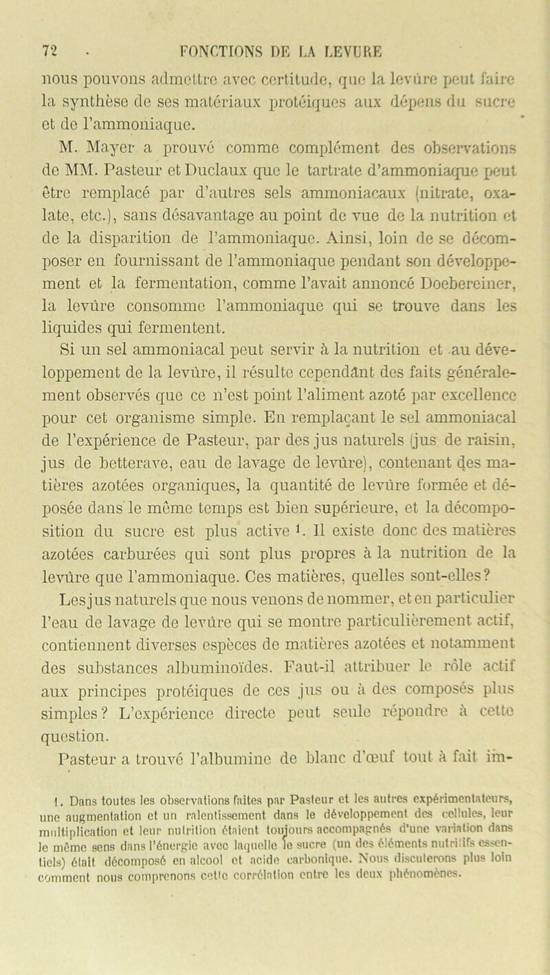 nous pouvons admoltro avec ccrtiludo, qiio la levure peut l'aii-e la synthèse de ses matériaux protéiques aux dépens du sucre et de l’ammoniaque. M. Mayer a prouvé comme complément des observations de MAL Pasteur et Duclaux que le tartratc d’ammoniaque peut être remplacé par d’autres sels ammoniacaux (nitrate, oxa- late, etc.), sans désavantage au point de vue de la nutrition et de la disparition de l’ammoniaque. Ainsi, loin de se décom- poser en fournissant de l’ammoniaque pendant son développe- ment et la fermentation, comme l’avait annoncé Doebereiner, la levure consomme l’ammoniaque qui se trouve dans les liquides qui fermentent. Si un sel ammoniacal peut servir à la nutrition et au déve- loppement de la levure, il résulte cependant des faits générale- ment observés que ce n’est point l’aliment azoté par excellence pour cet organisme simple. En remplaçant le sel ammoniacal de l’expérience de Pasteur, par des jus naturels (jus de raisin, jus de betterave, eau de lavage de le\nlre), contenant des ma- tières azotées organiques, la quantité de levure formée et dé- posée dans le meme temps est bien supérieure, et la décompo- sition du sucre est plus active L II existe donc des matières azotées carburées qui sont plus propres à la nutrition de la le\’Tîre que l’ammoniaque. Ces matières, quelles sont-elles? Les jus naturels que nous venons de nommer, et en particulier l’eau de lavage de levure qui se montre particulièrement actif, contiennent diverses espèces de matières azotées et notamment des substances albuminoïdes. Faut-il attribuer le rôle actif aux principes protéiques de ces jus ou à des composés plus simples ? L’expérience directe peut seule répondre à cette question. Pasteur a trouvé l’albumine de blanc d’œuf tout à fait iin- 1. Dans toutes les observations faites par Pasleur et les autres expérimentateurs, une augmentation et un ralentissement dans le développement des cellules, leur multiplication et leur nulrition étaient toujours accompagnés d’une variation dans le même sens dans l’énergie avec laquelle le sucre (un des éléments nutrilifs essen- tiels) était décomposé en alcool et acide carbonique. Nous discuterons plus loin comment nous comprenons celte corrélation entre les deux phénomènes.