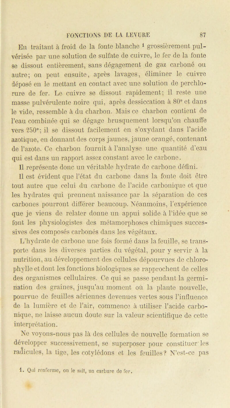 Eu traitant à froid de la fonte blanche i grossièrement pul- vérisée par une solution de sulfate de cuivre, le fer de la fonte se dissout entièrement, sans dégagement de gaz carboné ou autre; on peut ensuite, après lavages, éliminer le cuivre dépose en le mettant en contact avec une solution de pcrchlo- rure de fer. Le cuivre se dissout rapidement; il reste une masse pulvérulente noire qui, après dessiccation à 80“ et dans le vide, ressemble à du cliarbon. Alais ce charbon contient de l’eau combinée qui se dégage brusquement lorsqu’on chauffe vers 250“; il se dissout facilement en s’oxydant dans racidc azotique, en donnant des corps jaunes, jaune orangé, contenant de l’azote. Ce charbon fournit à l’analyse une quanlité d’eau qui est dans un rapport assez constant avec le carbone. Il représente donc un véritable hydrate do carbone déflni. Il est évident que l’état du carbone dans la fonte doit être tout autre que celui du carbone de l’acide carbonique et que les hydrates qui prennent naissance par la séparation do ces carbones pourront différer beaucoup. Néanmoins, l’expérience que je viens de relater donne un appui solide à l’idée que se font les physiologistes des métamorphoses chimiques succes- sives des composés carbonés dans les végétaux. L’hydrate de carbone une fois formé dans la feuille, se trans- porte dans les diverses parties du végétal, pour y servir h la nutrition, au développement dos cellules dépourvues do chloro- phylle et dont les fonctions biologiques se rapprochent de celles des organismes cellulaires. Ce qui se passe pendant la germi- nation des graines, jusqu’an moment où la plante nouvelle, pourvue de feuilles aériennes devenues vertes sous l’influence de la lumière et do l’air, commence à utiliser l’acide carbo- nique, ne laisse aucun doute sur la valeur scientifique de cette interprétation. No voyons-nous pas là des cellules de nouvelle formation se développer successivement, .se superposer pour constituer'les radicules, la tige, les cotylédons et les fouilles? N’cst-ce pas 1. Qui renferme, on le sait, un carbure de fer.