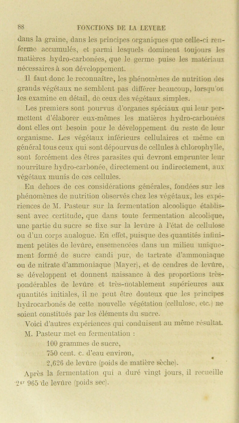 dans la graine, clans les principes organiques que celle-ci ren- rerme accumulés, et parmi lesquels dominent toujours les matières liydro-carbouées, que le germe puise les matériaiu nécessaires à sou développement. Il faut donc le reconnaître, les phénomènes de nutrition de# grands végétaux ne semblent pas différer beaucoup, lorsciu'oL les examine en détail, de ceux des végétaux simples. Les premiers sont pourvus d’organes spéciaux qui leur per- mettent d’élaborer eux-mêmes les matières hydro-carbonées dont elles ont besoin pour le développement du reste de leur organisme. Les végétaux inférieurs cellulaires et même eu général tous ceux qui sont dépourvus de cellules à chlorophylle, sont forcément des êtres parasites c[ui de-cuont emprunter lem- nourriture hydro-carbonée, directement ou indirectement, aux végétaux munis de ces cellules. En dehors de ces considérations générales, fondées sur les phénomènes de nutrition observés chez les végétaux, les expé- riences de ]M. Pasteur sur la fermentation alcoolique étabhs- sent avec certitude, que dans toute fermentation alcoolique, une partie du sucre se fixe sur la leviîre à l’état de cellulose ou d’un corps analogue. En effet, puisque des quantités infini- ment petites de levure, ensemencées dans un milieu unique- ment formé de sucre candi pur, do tartrate d’ammoniaque ou de nitrate d’ammoniaque (l^Iayer), et de cendres de levure, se développent et donnent naissance à des proportions très- pondérables de levùi-e et très-notablement supérieures aux quantités initiales, il ne peut être douteux que les principes hydrocarbonés de cette nouvelle végétation (cellulose, etc. ' ne soient constitués par les éléments du sucre. Voici d’autres expériences qui conduisent au même résultat. M. Pasteur met en fermentaliou ; 100 grammes de sucre, 750 cent. c. d’eau environ, « 2,G26 de levure (poids de matière sèche). Après la fermentation qui a duré vingt jours, il romeille ■26'- 965 de levure (poids sec).