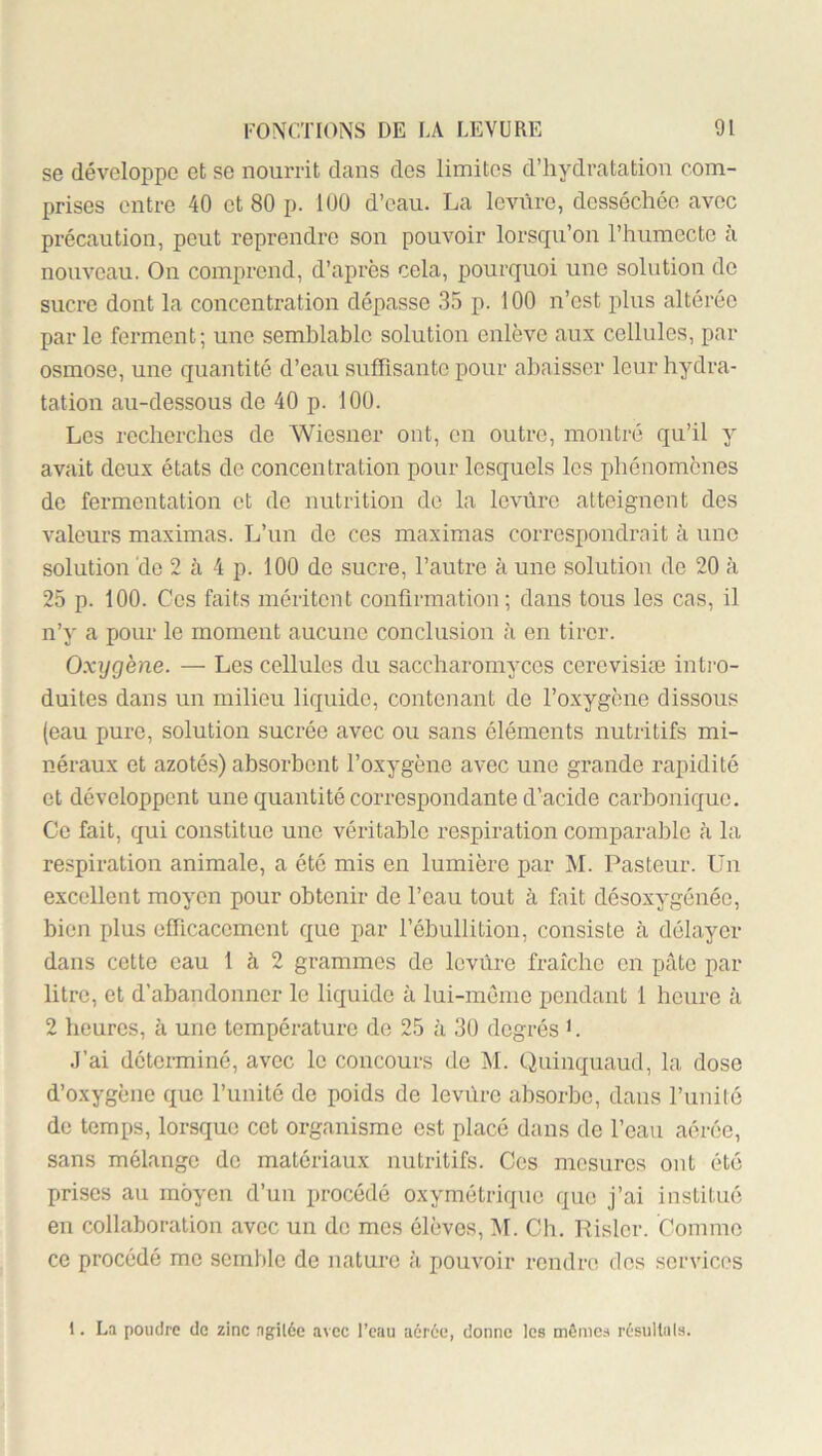 se développe et se nourrit dans des limites d’hydratation com- prises entre 40 et 80 p. 100 d’eau. La levure, desséchée avec pi’écaution, peut reprendre son pouvoir lorsqu’on l’humecte a nouveau. On comprend, d’après cela, pourquoi une solution do sucre dont la concentration dépasse 35 p. 100 n’est plus altérée par le ferment; une semblable solution enlève aux cellules, par osmose, une quantité d’eau suffisante pour abaisser leur hydra- tation au-dessous de 40 p. 100. Les recherches de Wiesner ont, en outre, montré qu’il y avait deux états de concentration pour lesquels les phénomènes do fermentation et de nutrition de la levure atteignent des valeurs maximas. L’un de ces maximas correspondrait à une solution de 2 à 4 p. 100 de sucre, l’autre à une solution de 20 ?i 25 p. 100. Ces faits méritent confirmation; dans tous les cas, il n’y a pour le moment aucune conclusion à en tirer. Oxygène. — Les cellules du saccharomyccs cerevisiæ intie- duites dans un milieu liquide, contenant de l’oxygène dissous (eau pure, solution sucrée avec ou sans éléments nutritifs mi- néraux et azotés) absorbent l’oxygène avec une grande rapidité et développent une quantité correspondante d’acide carbonique. Ce fait, qui constitue une véritable respiration comparable à la re.<piration animale, a été mis en lumière par ]M. Pasteur. Un excellent moyen pour obtenir de l’eau tout à fait désoxygénée, bien plus efficacement que par l’ébullition, consiste cà délayer dans cette eau 1 à 2 grammes de Icvùre fraîche en pâte par litre, et d’abandonner le liquide à lui-mème pendant 1 heure à 2 heures, à une température de 25 à 3U degrés >. J’ai déterminé, avec le concours de M. Quinquaud, la dose d’oxygène que l’imité de poids de levùre absorbe, dans l’imitô de temps, lorsque cet organisme est placé dans de l’eau aérée, sans mélange de matériaux nutritifs. Ces mesures ont été prises au moyen d’un procédé oxymétrique que j’ai institué en collaboration avec un de mes élèves, M. Ch. Rislcr. Comme ce procédé me semble de nature à pouvoir rendre des services 1. La poudre de zinc .agU6e avec l’eau aérée, donne les mômes résultiils.