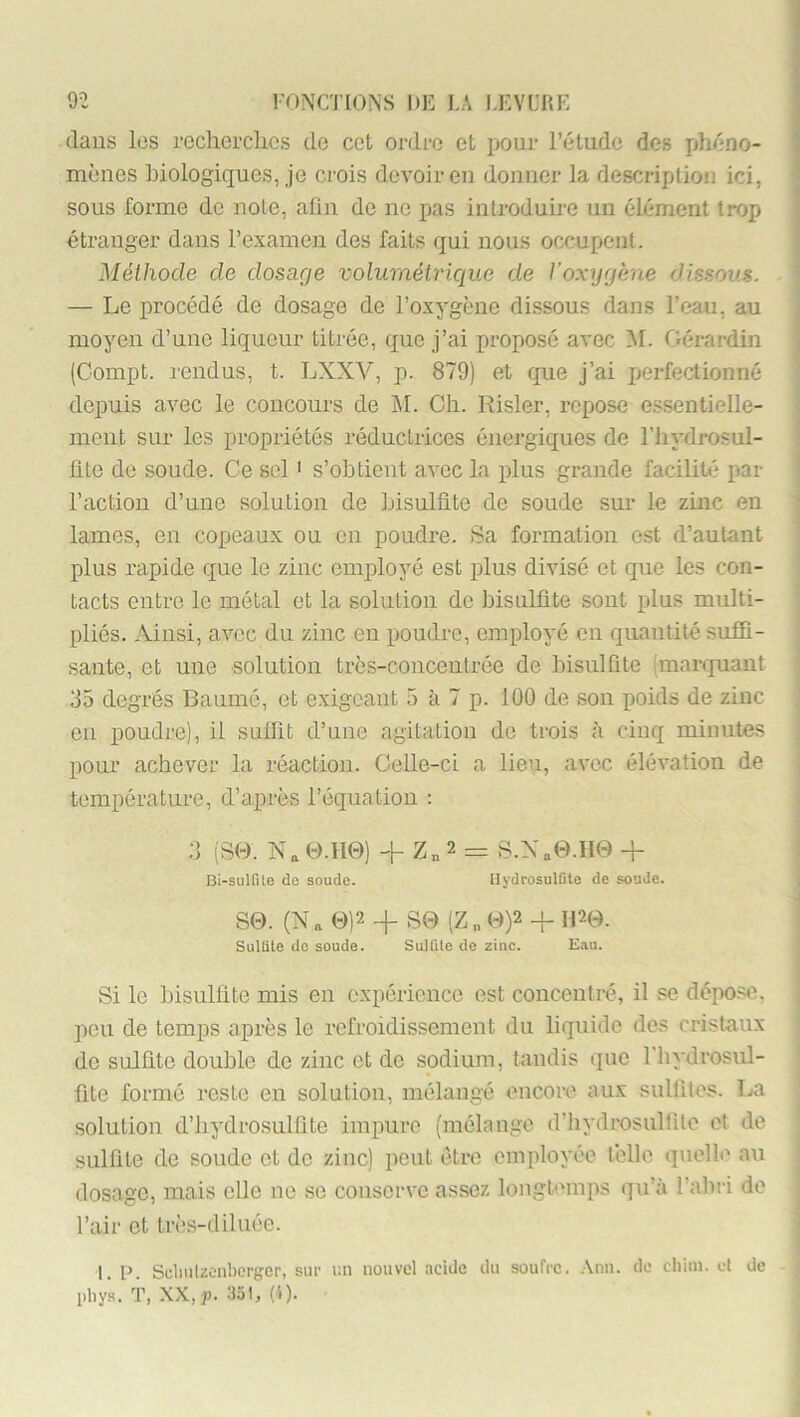 dans les recherclics do cct ordre et pour l’étude des jjhéno- mènes biologiques, je crois devoir eu donucr la description ici, sous forme de note, afin de ne pas introduire un élément trop étranger dans l’examen des faits qui nous occupent. Méthode de dosage volumétrique de Voxygène dissous. — Le procédé de dosage de l’oxygène dissous dans l’eau, au moyen d’une liqueur titrée, que j’ai proposé avec M. Gérardin (Compt. rendus, t. LXXV, p. 879) et que j’ai perfectionné depuis avec le concours de M. Ch. Risler, repose essentielle- ment sur les propriétés réductrices énergiques de l’iiydrosul- fite de soude. Ce sel ' s’obtient avec la plus grande facilité par l’action d’une solution de bisulfite de soude sur le zinc en lames, en copeaux ou en poudre. »Sa formation est d’autant plus rapide que le zinc employé est jfius divisé et que les con- tacts entre le métal et la solution de bisulfite sont plus multi- pliés. Ainsi, avec du zinc en poudre, employé en quantité suffi- sante, et une solution très-concentrée de bisulfite (marquant 35 degrés Baumé, et e.xigcant 5 à 7 p. 100 de son poids de zinc eu poudre), il suffit d’une agitation do trois à cinq minutes pour achever la réaction. Celle-ci a lieu, avee élévation de température, d’après l’équation : 3 (S0. Na 0.H0) + 2 = S.Na0.II0 + Bi-sulfite de soude. UydrosulGte de soude. S0. (Na 0)2 + S0 (Z„ 0)2 -f H20. Sulfite de soude. Sulfite de zinc. Eau. Si le bisulfite mis en expérience est concentré, il se dépo.'îe, jîcu de temps après le refroidissement du liquide des cristaux de sulfite double de zinc et de sodium, tandis que Fhydrosul- fite formé reste en solution, mélangé encore aux sulfites. La solution d’hydrosulfite impure (mélange d’iiydrosulfito et de sulfite de soude et de zinc) peut être employée lèllc quelle au dosage, mais elle ne se conserve assez longtemps qu’à l’abri de l’air et très-diluée. 1. p. Scliiilzonbcrger, sur i:n nouvel acide du soufre, .\nu. de chiin. et de idiys. T, XX,j). :J5t, (4).