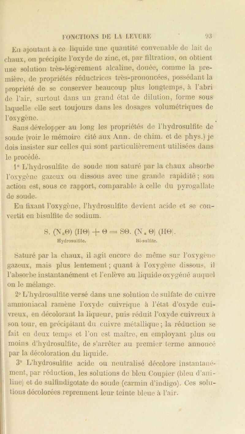 En ajoutant à ce liquide une quantité convenable de lait do chaux, on précipite l’oxyde do zinc, et, par filtration, on obtient une solution très-légèrement alcaline, douée, comme la pre- mière, de propriétés réductrices très-prononcées, possédant la propriété de se conserver beaucoup plus longtemps, à l’abri de l’air, surtout dans un grand état de dilution, forme sous laquelle elle sort toujours dans les dosages volumétriques de l’oxygène. Sans développer au long les propriétés de l’hydrosulfito de soude (voir le mémoire cité aux Ann. de chim. et de phys.) je dois insister sur celles qui sont particulièrement utilisées dans le procédé. 1° L’hydrosullitc de soude non saturé par la chaux absorbe l’oxygène gazeux ou dissous avec une grande rapidité ; sou action est, sous ce rapport, comparable à celle du pyrogallate de soude. Eu fixant l’oxygène, l’hydrosulfite devient acide et se con- vertit en bisulfite de sodium. S. (Na0) (110) + 0 = S0. (N a 0) (IT0). Hydrosulflte. Bi-sulüte. Saturé par la chaux, il agit encore de môme sur l’oxygène gazeux, mais plus lentement ; quant à l’oxygène dissous, il l’absorl)e instantanément et l’enlève au liquide oxygéné auquel on le mélange. 2® L’hydrosulfite versé dans une solution de sulfate de cuivre ammoniacal ramène l’oxyde cuivrique à l’état d’oxyde cui- vreux, en décolorant la liqueur, puis réduit l’oxyde cuivreux à son tour, en jjrécipitant du cuivre métallique; la réduction se fait en deux temps et l’on est maître, en employant plus ou moins d’hydrosulfitc, de s’arrêter au premier terme annoncé par la décoloration du liquide. 3® L’hydrosulfite acide ou neutralisé décolore instantané- ment, par réduction, les solutions do bleu Coupior (Ideu d’ani- line) et de sulfindigotate de soude (carmin d’indigo). Ces solu- tions décolorées reprennent leur teinte bleue à l’air.