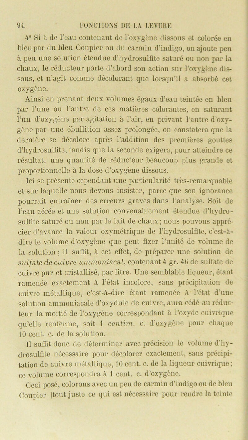 4° Si à de l’eau contenant de l’oxygène dissous et colorée en bleu par du bleu Coupler ou du carmin d’indigo, on ajoute peu à peu une solution étendue d’hydrosulfite saturé ou non par la chaux, le réducteur porte d’abord son action sur l’oxygène dis- sous, et n’agit comme décolorant que lorsqu’il a absorbé cet oxygène. Ainsi en prenant deux volumes égaux d’eau teintée en bleu par l’une ou l’autre de ces matières colorantes, en saturant l’un d’oxygène par agitation à l’air, en privant l’autre d’oxy- gène par une ébullition assez prolongée, on constatera que la dernière se décolore après l’addition des premières gouttes d’hydroSulüte, tandis que la seconde exigera, pour atteindre ce résultat, une quantité de réducteur beaucoup plus grande et proportionnelle à la dose d’oxygène dissous. Ici se présente cependant une particularité très-remarquable et sur laquelle nous devons insister, parce que son ignorance pourrait entraîner des erreurs graves dans l’analyse. Soit de l’eau aérée et une solution convenablement étendue d’hydro- sulfite saturé ou non par le lait de chaux ; nous pouvons appré- cier d’avance la valeur oxymétrique de l’hydrosulfîte, c’est-à- dire le volume d’oxygène que peut fixer l’unité de volume de la solution ; il suffit, à cet effet, de préparer une solution de sulfate de cuivre ammoniacal, contenant 4 gr. 46 de sulfate de cuivre pur et cristallisé, par litre. Une semblable liqueur, étant ramenée exactement à l’état incolore, sans précipitation de cuivre métallique, c’est-à-dire étant ramenée à l’état d’une solution ammoniacale d’oxydule de cuivre, aura cédé au réduc- teur la moitié de l’oxygène correspondant à l’oxyde cuivrique qu’elle renferme, soit 1 ceniim. c. d’oxygène pour chaque ] 0 cent. c. de la solution. Il suffit donc de déterminer avec précision le volume d'iiy- drosulfite nécessaire pour décolorer exactement, sans précipi- tation de cuivre métallique, 10 cent. c. de la liqueur cuivrique; ce volume correspondra à 1 cent. c. d’oxygène. Ceci posé, colorons avec un peu de carmin d’indigo ou de bleu Coupier (tout juste ce qui est necessaire pour rendre la teinte