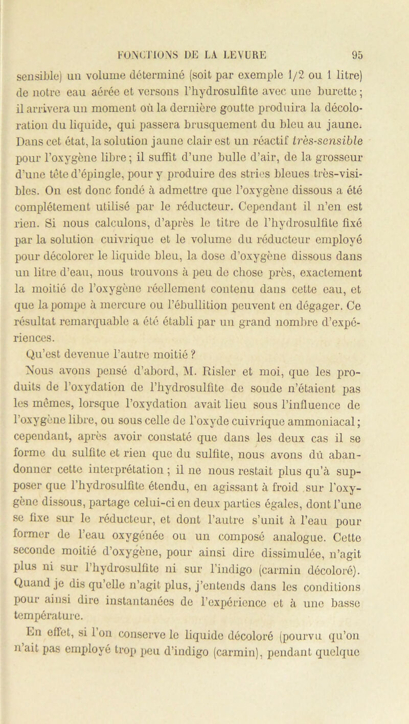 sensible) un volume déterminé (soit par exemple 1/2 ou 1 litre) de notre eau aérée et versons rhydrosulfite avec une burette ; il arrivera un moment où la dernièi'e goutte produira la décolo- ration du liquide, qui passera brusquement du bleu au jaune; Dans cet état, la solution jaune clair est un réactif Irès-sensible pour l’oxygène libre ; il suffit d’une bulle d’air, de la grosseur d’une tête d’épingle, pour y produire des stries bleues très-visi- bles. On est donc fondé à admettre que l’oxygène dissous a été complètement utilisé par le réducteur. Cependant il n’en est rien. Si nous calculons, d’après le titre de l’hydrosulüte fixé par la solution cuivrique et le volume du réducteur employé pour décolorer le liquide bleu, la dose d’oxygène dissous dans un litre d’eau, nous trouvons à peu de chose près, exactement la moitié de l’oxygène réellement contenu dans cette eau, et que la pompe à mercure ou l’ébullition peuvent en dégager. Ce résultat remarquable a été établi par un grand nombre d’expé- riences. Qu’est devenue l’autre moitié ? Nous avons pensé d’abord, M. Rislcr et moi, que les pro- duits de l’oxydation de l’iiydrosulfite de soude n’étaient pas les mômes, lorsque l’oxydation avait lieu sous l’influence de l’oxygène libre, ou sous celle de l’oxyde cuivrique ammoniacal ; cependant, après avoir constaté que dans les deux cas il se forme du sulfite et rien que du sulfite, nous avons dû aban- donner cette interprétation ; il ne nous restait plus qu’à sup- poser que rhydrosulfite étendu, en agissant à froid sur l’oxy- gène dissous, partage celui-ci en deux parties égales, dont l’une se fixe sur le réducteur, et dont l’autre s’unit à l’eau pour former de l’eau oxygénée ou un composé analogue. Cette seconde moitié d’oxygène, pour ainsi dire dissimulée, n’agit plus ni sur rhydrosulfite ni sur l’indigo (carmin décoloré). Quand je dis qu’elle n’agit plus, j’entends dans les conditions pour ainsi dire instantanées de l’expérience et à une basse température. En effet, si 1 on conserve le liquide décoloré (pourvu qu’on n’ait pas employé trop peu d’indigo (carmin), pendant quelque