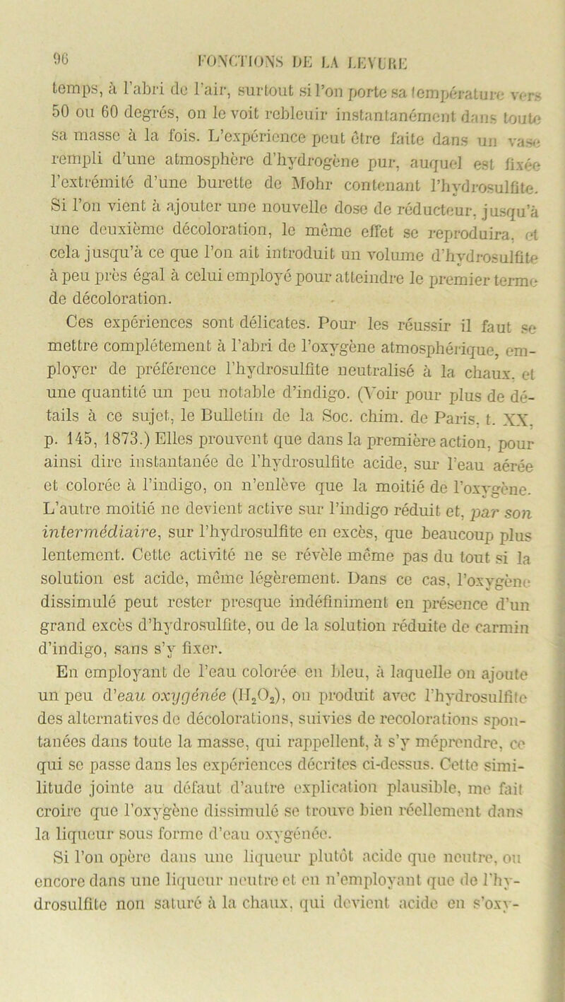 00 temps, à l’abri de l’aii-, surtout si l’on porte sa température vers 50 ou 60 degrés, on le voit rebleuir instantanément dans louUi sa masse à la fois. L’e.vpéricnce peut être faite dans un vas^i rempli d’une atmosphère d’hydrogène pur, auquel est fixée l’extrémité d’une burette de Mohr contenant l’iiydrosulüte. 51 l’on vient à ajouter une nouvelle dose de réducteur, jusqu’à une deuxième décoloration, le meme effet se i-eproduira, et cela jusqn’à ce que l’on ait introduit un volume d’hydrosulfite à peu près égal à celui employé pour atteindre le premier terme de décoloration. Ces expériences sont délicates. Pour les réussir il faut .«e mettre complètement à l’abri de l’oxygène atmosphérique, em- ployer de préférence l’hydrosulfite neutralisé à la chaux, et une quantité un peu notable d’indigo. (A’oir pour plus de dé- tails à ce sujet, le Bulletin de la Soc. chim. de Paris, t. XX. p. 145, 1873.) Elles prouvent que dans la première action, pour ainsi dire instantanée de l’hydrosulfite acide, sur l’eau aérée et colorée à l’indigo, on n’enlève que la moitié de l’oxygène. L’autre moitié ne devient active sur l’indigo réduit et, par son intermédiaire, sur l’hydrosulfite en excès, que beaucoup plus lentement. Cette acti^nté ne se révèle môme pas dn tout si la solution est acide, môme légèrement. Dans ce cas, l’oxygène dissimulé peut rester presque indéfiniment en présence d’un grand excès d’hydrosulfite, ou de la solution rédnite de carmin d’indigo, .sans s’y fixer. En employant de l’eau colorée en bleu, à laquelle on ajoute un peu d'eau oxygénée (HjOj), ou produit avec l’hydrosulfife des alternatives de décoloi'ations, suivies de recolorations spon- tanées dans tonte la masse, qui rappellent, à s’y mépi^endre, ce qui se passe dans les expériences décrites ci-de.ssus. Cette simi- litude jointe au défaut d’autre e.xplication plausible, me fait croire que l’oxygène dissimulé se trouve bien réellement dans la liqueur sous forme d’eau oxygénée. Si l’on opère dans une liqueur plutôt acide qtie neutre, ou encore dans une liqueur neutre et en n’employant que de l'hy- drosulfite non saturé à la chaux, qui devient acide en s’oxy-