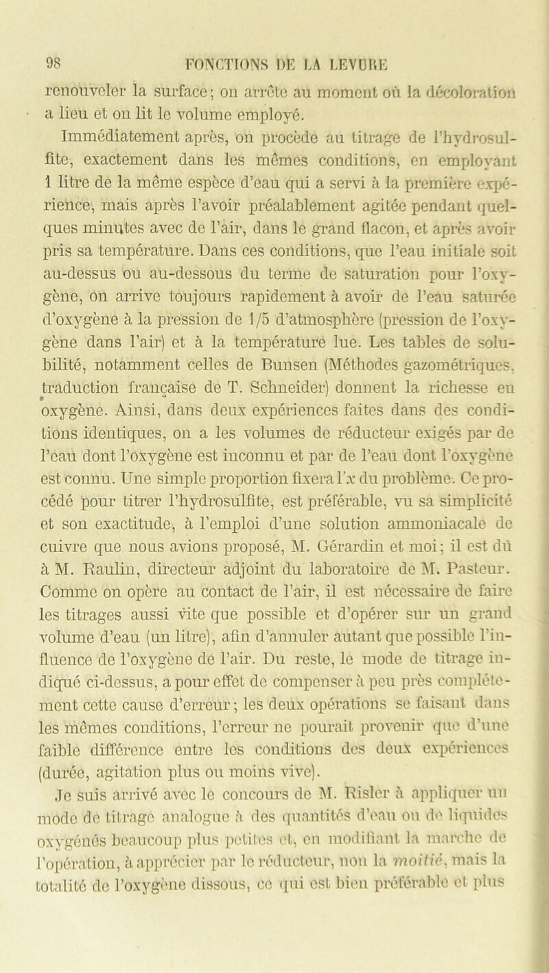 renouveler la surface ; on arrête au moment on la décoloration a lieu et on lit le volume employé. Immédiatement après, on procède au titrage de Thydrosul- fitc, exactement dans les mômes conditions, en employant 1 litre de la même espèce d’eau qui a servi à la première e.xpé- rience, mais après l’avoir préalablement agitée pendant quel- ques minutes avec de l’air, dans le grand flacon, et après avoir pris sa température. Dans ces conditions, que l’eau initiale soit au-dessus ou au-dessous du terme de saturation pour l’oxy- gène, on arrive toujours rapidement à avoir de l’eau saturée d’oxygène à la pression de 1/5 d’atmosphère (pression de l’oxy- gène dans l’air) et à la température lue. Les tables de solu- bilité, notamment celles de Bunsen (Méthodes gazométriques, traduction française de T. Schneider) donnent la richesse en o.xygène. Ainsi, dans deux expériences faites dans des condi- tions identiques, on a les volumes de réducteur exigés par de l’eau dont l’oxygène est inconnu et par de l’eau dont l’oxygène est connu. Une simple proportion fixera l’.v du problème. Ce pro- cédé pour titrer l’hydrosulflte, est préférable, vu sa simplicité et son exactitude, à l’emploi d’une solution ammoniacale de cuivre que nous avions proposé, M. Gérardin et moi; il est dû à M. Raulin, directeur adjoint du laboratoire de M. Pasteur. Comme on opère au contact de l’air, il est nécessaire de faire les titrages aussi vite que possible et d’opérer sur un grand volume d’eau (un litre), afin d’annuler autant que possible l’in- fluence de l’oxygène de l’air. Du reste, le mode de titrage in- diqué ci-dessus, a pour effet de compensera peu près complète- ment cette cause d’erreur; les deux opérations se faisant dans les mômes conditions, l’erreur ne pourait provenir que d’une faible différence entre les conditions des deux expériences (durée, agitation plus ou moins vive). Je suis ari’ivé avec le concours de AI. Rislcr à appliquer un mode de titrage analogue des quantités d’eau on de liquides oxygénés beaucoup plus petites (>t, on moditiant la mairhe de l’opération, à apprécier par le réducteur, non la moiliè, mais la totalité de l’oxygène dissous, ce ([ui est bien préférable et plus