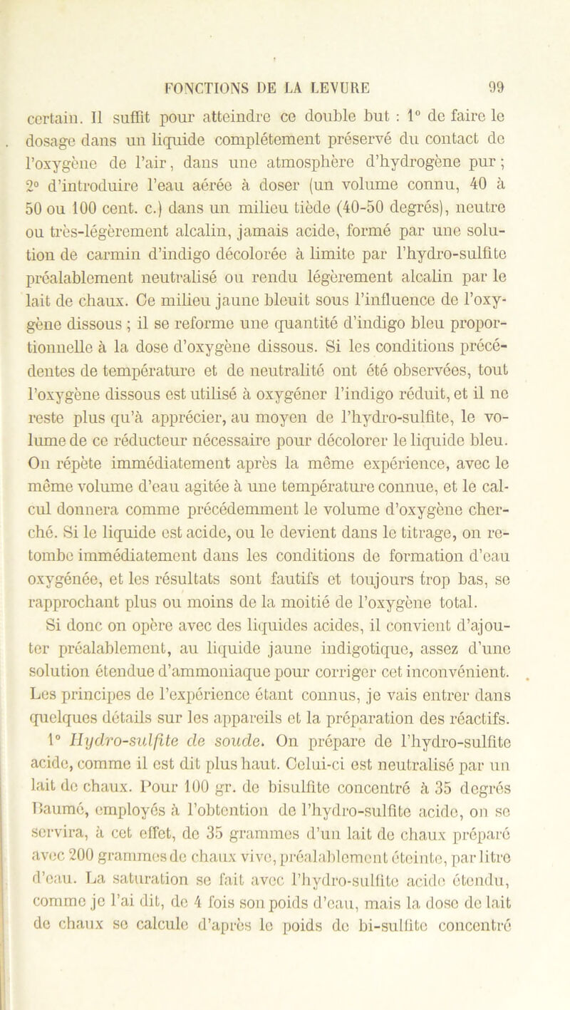 certain. Il suffit pour atteindre ce double but : 1® de faire le dosage dans un liquide complètement préservé du contact do l’oxygène de l’air, dans une atmosphère d’hydrogène pur ; 2® d’introduire l’eau aérée à doser (un volume connu, 40 à 50 ou 100 cent, c.) dans un milieu tiède (40-50 degrés), neutre ou très-légèrement alcalin, jamais acide, formé par une solu- tion de carmin d’indigo décolorée à limite par l’hydro-sulfito préalablement neutralisé ou rendu légèrement alcalin par le lait de chaux. Ce milieu jaune bleuit sous l’influence de l’oxy- gène dissous ; il se reforme une quantité d’indigo bleu propor- tionnelle à la dose d’oxygène dissous. Si les conditions précé- dentes de température et de neutralité ont été observées, tout l’oxygène dissous est utilisé à oxygéner l’indigo réduit, et il ne l'este plus qu’à apprécier, au moyen de l’hydro-sulfite, le vo- lume de ce réducteur nécessaire pour décolorer le liquide bleu. On répète immédiatement après la même expérience, avec le même volume d’eau agitée à une température connue, et le cal- cul donnera comme précédemment le volume d’oxygène cher- ché. Si le liquide est acide, ou le devient dans le titrage, on re- tombe immédiatement dans les conditions de formation d’eau oxygénée, et les résultats sont fautifs et toujours trop bas, se rapprochant plus ou moins de la moitié de l’oxygène total. Si donc on opère avec des liquides acides, il convient d’ajou- ter préalablement, au liquide jaune indigotique, assez d’une solution étendue d’ammoniaque pour corriger cet inconvénient. Les principes de l’expérience étant connus, je vais enti’er dans quelques détails sur les appareils et la préparation des réactifs. 1° llydro-sulflte de soude. On prépare de l’hydro-sulfite acide, comme il est dit plus haut. Celui-ci est neutralisé par un lait de chaux. Pour lüO gr. de bisulfite concentré à 35 degrés Paumé, employés à l’obtention de l’hydro-sulfite acide, on se servira, à cet effet, de 35 grammes d’un lait de chaux préparé avec 200 grammes de chaux vive, préala])lemont éteinte, par litre d’eau. La saturation se fait avec l’hydro-siiKite acide étendu, comme je l’ai dit, de 4 fois son poids d’eau, mais la dose de lait de chaux se calcule d’après le poids de bi-sullitc concentré