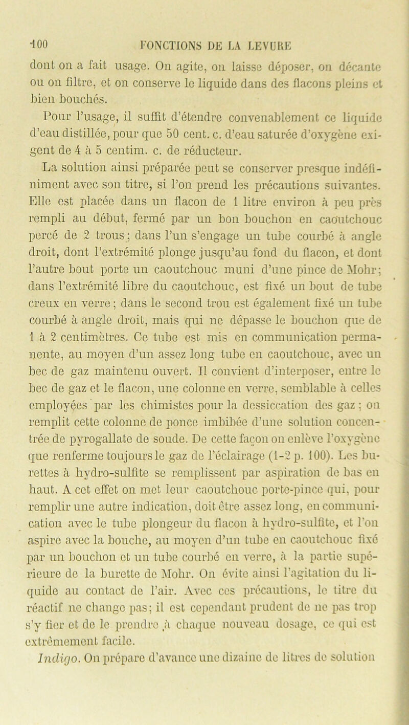 dont on a fait usage. On agite, on laisse déposer, ou décante ou 011 filtre, et on conserve le liquide dans des flacons pleins et liien bouchés. Pour l’usage, il suffit d’étendre convenablement ce liquide d’eau distillée, pour que 50 cent. c. d’eau saturée d’oxygène exi- gent de 4 à 5 centim. c. de réducteur. La solution ainsi préparée peut se conserver presque indéfi- niment avec son titre, si l’on prend les précautions suivantes. Elle est placée dans un flacon de 1 litre environ à peu près rempli au début, fermé par un bon bouchon en caoutchouc percé de 2 trous ; dans l’un s’engage un tube courbé à angle droit, dont l’extrémité plonge jusqu’au fond du flacon, et dont l’autre bout porte un caoutchouc muni d’une pince de Mohr; dans l’extrémité libre du caoutchouc, est fixé un bout de tube creux en verre ; dans le second trou est également fixé un tube courbé à angle droit, mais qui ne dépasse le bouchon que de 1 à 2 centimètres. Ce tube est mis en communication perma- nente, au moyen d’un assez long tube en caoutchouc, avec un bec de gaz maintenu ouvert. Il convient d’interposer, entre le bec de gaz et le flacon, une colonne en verre, semblable à celles employées par les chimistes pour la dessiccation des gaz ; on remplit cette colonne de ponce imbibée d’une solution concen- trée de pyrogallate de soude. De cette façon on enlève l’oxygène que renferme toujours le gaz de l’éclairage (1-2 p. 100). Les bu- rettes à hydro-sulfite se remplissent par aspiration de bas en haut. A cet effet on mot leur caoutchouc porte-pince qui, pour remplir une autre indication, doit être assez long, en communi- cation avec le tube plongeur du flacon à hydro-sulfite, et l’on aspire avec la bouche, au moyen d’un tube en caoutchouc fixé par un ])ouchon et un tube courbé en verre, à la partie supé- rieure do la burette do Mohr. On évite ainsi l’agitation du li- quide au contact de l’air. Avec ces précautions, le titre du réactif ne change pas; il est cependant prudent de ne pas trop s’y fier et do le prendre .à chaque nouveau dosage, ce qui est extrêmement facile. Indigo. On prépare d’avance une dizaine de litres de solution