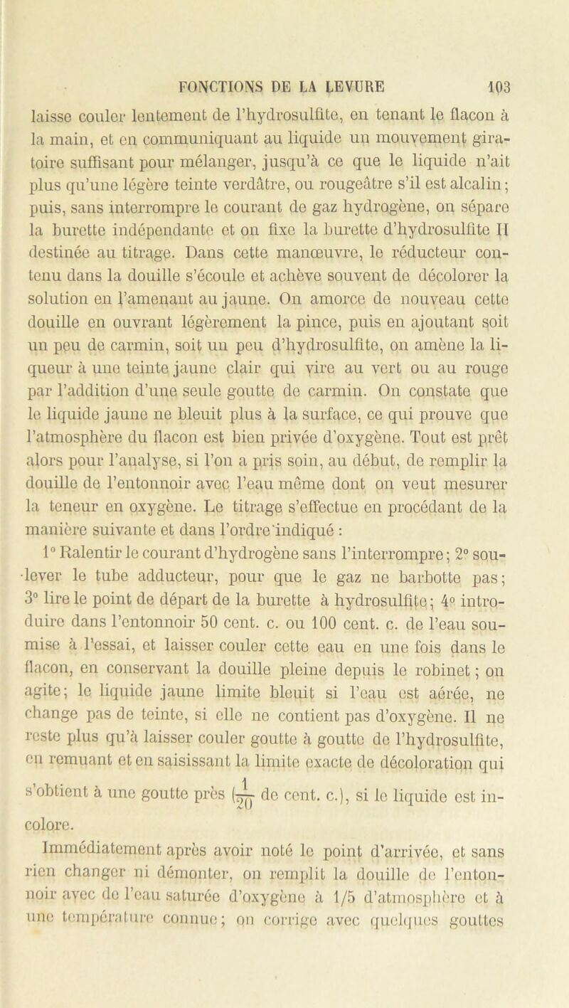 laisse couler loiitement de riiydrosulüte, eu tenant le flacon à la main, et en communiquant au liquide un mouyemenl; gira- toire suflisant pour mélanger, jusqu’à ce que le liquide n’ait jflus qu’une légère teinte verdâtre, ou rougeâtre s’il est alcalin ; puis, sans interrompre le courant de gaz hydrogène, on sépare la burette indépendante et on fixe la burette d’hydrosulfite II destinée au titrage- Dans cette manœnvre, le réducteur con- tenu dans la douille s’écoule et achève souvent do décolorer la solution en l’amenant au jaune. On amorce de nouveau cette douille en ouvrant légèrement la pince, puis en ajoutant soit nn peu de carmin, soit un peu d’hydrosulflte, on amène la li- queui’ à une teinte jaune clair qui vire au vert ou au rouge par l’addition d’une senle goutte de carmin. On constate que le liquide jaune ne bleuit plus à la surface, ce qui prouve que l’atmosphère du flacon est bien privée d’oxygène. Tout est prêt alors pour l’analyse, si l’on a pris soin, au début, de remplir la douille de l’entonnoir avec l’eau même dont on veut mesurer la teneur en oxygène. Le titrage s’effectue en procédant de la manière suivante et dans l’ordre indiqué : 1“ Ralentir le courant d’hydrogène sans l’interrompre; 2® sou- lever le tube adducteur, pour que le gaz ne barbette pas; 3® lire le point de départ de la bui’ette à hydrosulffle ; 4® intro- duire dans l’entonnoir 50 cent. c. on 100 cent. c. de l’eau sou- mise à l’essai, et laisser couler cette eau en une fois dans le flacon, en conservant la douille pleine depuis le robinet ; on agite; le liquide jaune limite bleuit si l’eau est aérée, ne change pas de teinte, si elle ne contient pas d’oxygène. Il ne reste plus qu’à laisser couler goutte à goutte de l’hydrosulflte, en remuant et en saisissant la limite exacte de décoloration qui s obtient à une goutte près (tjjy de cent, c.), si le liquide est in- colore. Immédiatement après avoir noté le point d’arrivée, et sans rien changer ni démonter, on remplit la douille de l’enton- noir avec do l’eau saturée d’oxygène à 1/5 d’atniosplièrc et à une t(;mpér;i[iire connue; on corrige avec quebjues gouttes