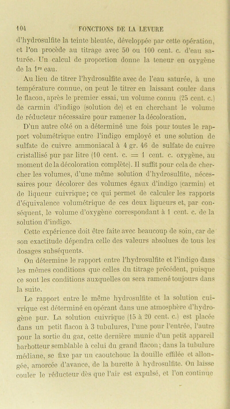 criiydrosulfitG la teinte bleutée, développée par cette opération, et l’on procède au titrage avec 50 ou 100 cent. c. d’eau sa- turée. Un calcul de proportion donne la teneur en oxygène de la Uo eau. Au lieu de titrer l’hydrosulfite avec de l’eau saturée, à une température connue, on peut le titrer en laissant couler dans le flacon, après le premier essai, un volume connu (25 cent, c.) de carmin d’indigo (solution de) et en cherchant le volume de réducteur nécessaire pour ramener la décoloration. D’un autre côté on a déterminé une fois pom- toutes le rap- port volumétrique entre l’indigo employé et une solution de sulfate de cuivre ammoniacal à 4 gr. 46 de sulfate de cuivre cristallisé pur par litre (10 cent. c. = 1 cent. c. oxygène, au moment de la décoloration complète). Il suffit pom- cela de cher- cher les volumes, d’une môme solution d’hydrosuUite, néces- saires pour décolorer des volumes égaux d’indigo (carmin) et de liqueur cuivrique; ce qui permet de calculer les rapports d’équivalence volumétrique de ces deux liqueurs et, par con- séquent, le volume d’oxygène correspondant à 1 cent. c. de la solution d’indigo. Cette expérience doit être faite avec beaucoup de soin, car de son exactitude dépendra celle des valeurs absolues de tous les dosages subséquents. On détermine le rapport entre l’hydrosulfite et l’indigo dans les mômes conditions que celles du titrage précédent, puisque ce sont les conditions auxquelles ou sera ramené toujours dans la suite. Le rapport entre le môme hydrosulfitc et la solution cui- vrique est déterminé en opérant dans une atmosphère d’hydro- gène pur. La solution cuivrique (15 à 20 cent, c.) est placée dans un petit flacon à 3 tubulures, l’\mc pour l’entrée, l’antre pour la sortie du gaz, cette dernière munie d’un petit appareil barbotteur semblable à celui du grand flacon; dans la tubulure médiane, se fixe par un caoutchouc la douille effilée et allon- gée, amorcée d’avance, de la burette à liydrosulfite. On laisse couler le réducteur dès que l’air est expulsé, et l’on continue