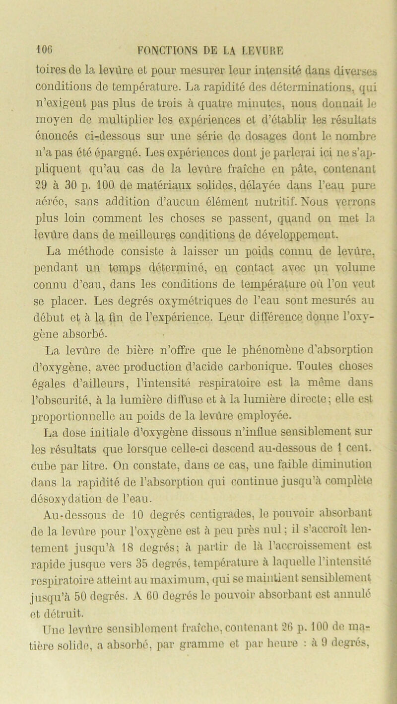 toires do la levure et pour mesurer leur intensité dans divai-»cs conditions de température. La rapidité des déterminations, qui n’exigent pas plus de trois à quatre minutes, nous donnait le moyen de multiplier les expériences et d’établir les résultats énonces ci-dessous sur une série do dosages dont le nombre n’a pas été épargné. Les expériences dont je parlerai ici ne s’ap- pliquent qu’au cas de la levure fi’aîche en pâte, contenant 29 à 30 p. 100 do matériaux solides, délayée dans l’eau pure aérée, sans addition d’aucun élément nutritif. Nous verrons | plus loin comment les choses se passent, quand on met la levure dans de meilleures conditions de développement. La méthode consiste à laisser un poids connu de levure, pendant un temps déterminé, en contact avec un volume connu d’eau, dans les conditions de température où l’on veut se placer. Les degrés oxymétrigues de l’eau sont mesm'és au ■ début et à la ün de l’expérience. Leur différence donne l’oxy- * gène absorbé. • i La levure de bière n’offre que le phénomène d’absorption ; d’oxygène, avec production d’acide carbonique. Toutes choses ; égales d’ailleurs, l’intensité respiratoire est la même dans - l’obscurité, à la lumière diffuse et à la lumière directe; elle est j proportionnelle au poids de la levùre employée. j La dose initiale d’oxygène dissous n’influe sensiblement sur | les résultats que lorsque celle-ci descend au-dessous de 1 cent. * cube par litre. On constate, dans ce cas, une faible diminution j dans la rapidité de l’absorption qui continue jusqu’à complète i désoxydation de l’eau. Au-dessous de 10 degrés centigrades, le pouvoir absorbant de la levùre pour l’oxygène est à pou près nul ; il s’accroît len- tement jusqu’à 18 degrés; à partir de là l’accroissement est rapide jusque vers 35 degrés, température à laquelle l’intensité l'cspiratoire atteint au maximum, qui se maintient sensiblement jusqu’à 50 degrés. A (50 degrés le pouvoir absorbant est annulé et détruit. ; Une levùre scnsilDlemcnt fraîche, contenant 2(5 p. 100 de ma- tière solide, a absorbé, par gramme et par heure : à 9 degrés, ’