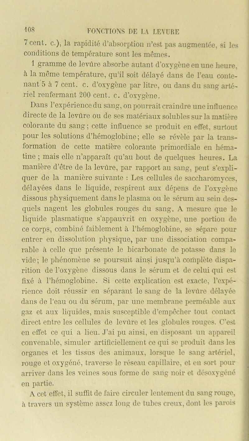 7ccnL, c.), la rapidité d’absorption n’est pas augmentée, si les conditions de température sont les mêmes. 1 gramme de levure absorbe autant d’oxygène en une heure, h la meme température, quïl soit délayé dans de l’eau conte- nant 5 à 7 cent. c. d’oxygène par litre, ou dans du sang arté- riel renfermant 200 cent. c. d’oxygène. Dans l’expérience du sang, on pourrait craindre une influence directe de la levure ou de ses matériaux solubles sur la matière colorante du sang ; cette influence se produit en effet, surtout pour les solutions d’hémoglobine; elle se révèle par la trans- formation de cette matière colorante primordiale en héma- tine ; mais elle n’apparaît qu’au bout de quelques heures. La manière d’etre de la levure, par rapport au sang, peut s’expli- quer de la manière suivante : Les cellules de saccharomyces, délayées dans le liquide, respirent aux dépens de l’oxygène dissous physiquement dans le plasma ou le sérum au sein des- quels nagent les globules rouges du sang. A mesure que le liquide plasmatique s’appauvrit en oxygène, une poi'tion de ce corps, combiné faiblement à l’hémoglobine, se sépare pour entrer en dissolution physique, par une dissociation compa- rable à celle que présente le bicarbonate de potasse dans le vide; le phénomène se poursuit ainsi jusqu’à coriiplète dispa- rition de l’oxygène dissous dans le sérum et de celui qui est fixé à l’hémoglobine. Si cette explication est exacte, l’expé- rience doit réussir en séparant le sang de la levure délayée dans de l’eau ou du sérum, par une membrane perméable aux gaz et aux liquides, mais susceptible d’empêcher tout contact direct entre les cellules de levure et les globules rouges. C’est en effet ce qui a lieu. .l’ai pu ainsi, en disposant un appareil convenable, simuler artificiellement ce qui se produit dans les organes et les tissus des animaux, lorsque le sang artériel, rouge et oxygéné, traverse le réseau capillaire, et en sort pour arriver dans les veines sous forme de sang noir et désoxygéné en partie. A cet effet, il suflit de faire cii'culer lentement du sang rouge, à travers un système assez long de tubes creux, dont les parois