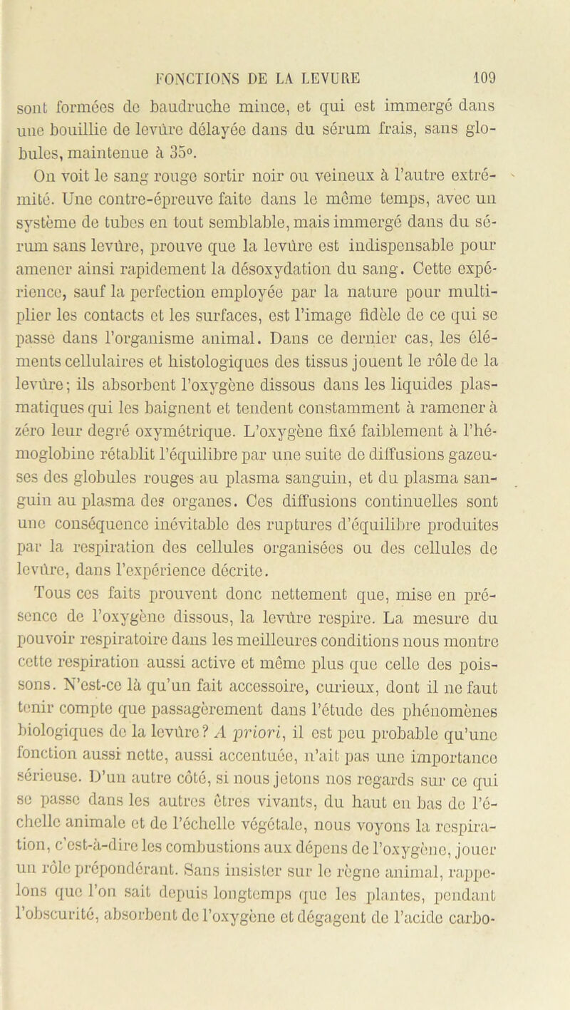 sont formées de baudruche mince, et qui est immergé dans une bouillie de levure délayée dans du sérum frais, sans glo- bules, maintenue h 35°. On voit le sang rouge sortir noir ou veineux à l’autre extré- mité. Une contre-épreuve faite dans le môme temps, avec un système de tubes en tout semblable, mais immergé dans du sé- rum sans levüre, prouve que la levure est indispensable pour amener ainsi rapidement la désoxydation du sang. Cette expé- rience, sauf la perfection employée par la nature pour multi- plier les contacts et les surfaces, est l’image fidèle de ce qui se passe dans l’organisme animal. Dans ce dernier cas, les élé- ments cellulaires et histologiques des tissus jouent le rôle de la levure ; ils absorbent l’oxygène dissous dans les liquides plas- matiques qui les baignent et tendent constamment à ramener à zéro leur degré oxymétrique. L’oxygène fixé faiblement à l’hé- moglobine rétablit l’équilibre par une suite de diffusions gazeu- ses des globules rouges au plasma sanguin, et du plasma san- guin au plasma des organes. Ces diffusions continuelles sont une conséquence inévitable des ruptures d’équililne produites par la respiration dos cellules organisées ou des cellules de Icvi'u’o, dans l’expérience décrite. Tous ces faits prouvent donc nettement que, mise en pré- sence de l’oxygène dissous, la levure respire. La mesure du pouvoir respiratoire dans les meilleures conditions nous montre cette re.spiration aussi active et même plus que celle des pois- sons. N’est-cc là qu’un fait accessoire, curieux, dont il ne faut tenir compte que passagèrement dans l’étude des phénomènes biologiques do la Icvùrc? A priori, il est peu probable qu’une fonction aussi nette, aussi accentuée, n’ait pas une importance sérieuse. D’un autre côté, si nous jetons nos regards sur ce qui se passe dans les autres etres vivants, du haut en bas do l’é- chelle animale et de l’échcllo végétale, nous voyons la respira- tion, c est-a-dire les combustions aux dépens de l’oxygène, jouer un rôle prépondérant. Sans insister sur le règne animal, rappe- lons que l’on sait depuis longtemps que les plantes, pendant l’obscurité, absorbent do l’oxygène et dégagent do l’acide carbo-