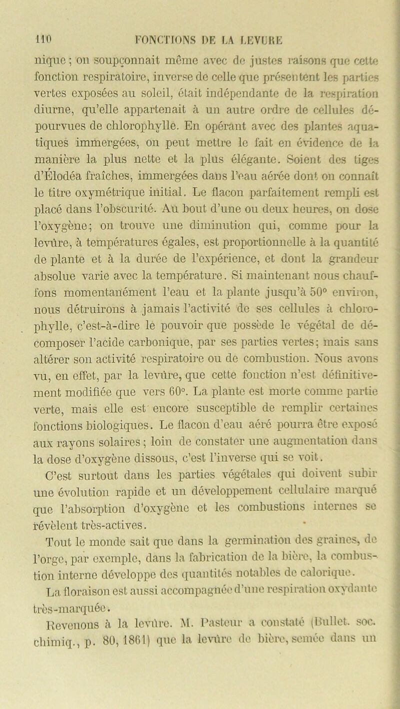 nique ; on soupçonnait môme avec de justes raisons que cette fonction respiratoire, inverse de celle que présentent les parties vertes exposées au soleil, était indépendante de la respiration diurne, qu’elle appartenait à un autre ordre de cellules dé- pourvues de chlorophylle. En opérant avec des plantes aqua- tiques immergées, on peut mettre le fait en é\idence de la manière la plus nette et la plus élégante. Soient des tiges d’Elodéa fraîches, inunergées dans l’eau aérée dont on connaît le titre oxymétrique initial, Le flacon parfaitement remph est placé dans l’ohscurité. Au bout d’une ou deux hem-es, on dose l’oxygène; on trouve une diminution qui, comme pom* la levûre, à températures égales, est proportionnelle à la quantité de plante et à la durée de l’expérience, et dont la grandeur absolue varie avec la température. Si maintenant nous chauf- fons momentanément l’eau et la plante jusqu’à 50° environ, nous détruirons à jamais l’activité de ses cellules à chloro- phylle, c’est-à-dire le pouvoir que possède le végétal de dé- composer l’acide carbonique, par ses parties vertes ; mais sans altérer son activité respiratoii-e ou de combustion. Nous avons vu, en effet, par la levure, que cette fonction n’est définitive- ment modifiée que vers 60°. La plante est morte comme partie verte, mais elle est' encore susceptible de remplir certaines fonctions biologiques. Le flacon d’eau aéré pourra être exposé aux rayons solaires ; loin de constater une augmentation dans la dose d’oxygène dissous, c’est l’inverse qui se voit. C’est surtout dans les parties végétales qui doivent subir une évolution rapide et un développement cellulaii-e marqué que l’absorption d’oxygène et les combustions internes se révèlent très-actives. Tout le monde sait que dans la germination des graines, de l’orge, par exemple, dans la fabrication de la Inère, la combus- tion interne développe dos (juantités notalfios do calorique. La floraison est aussi accompagnée d’une respiration oxydanle très-marquée. Eevenons à la levbre. M. Pasteur a constelé (Ibillet. soc. ebimiq., p. 80, 1861) que la Ic-vùrc de bière, semée dans un