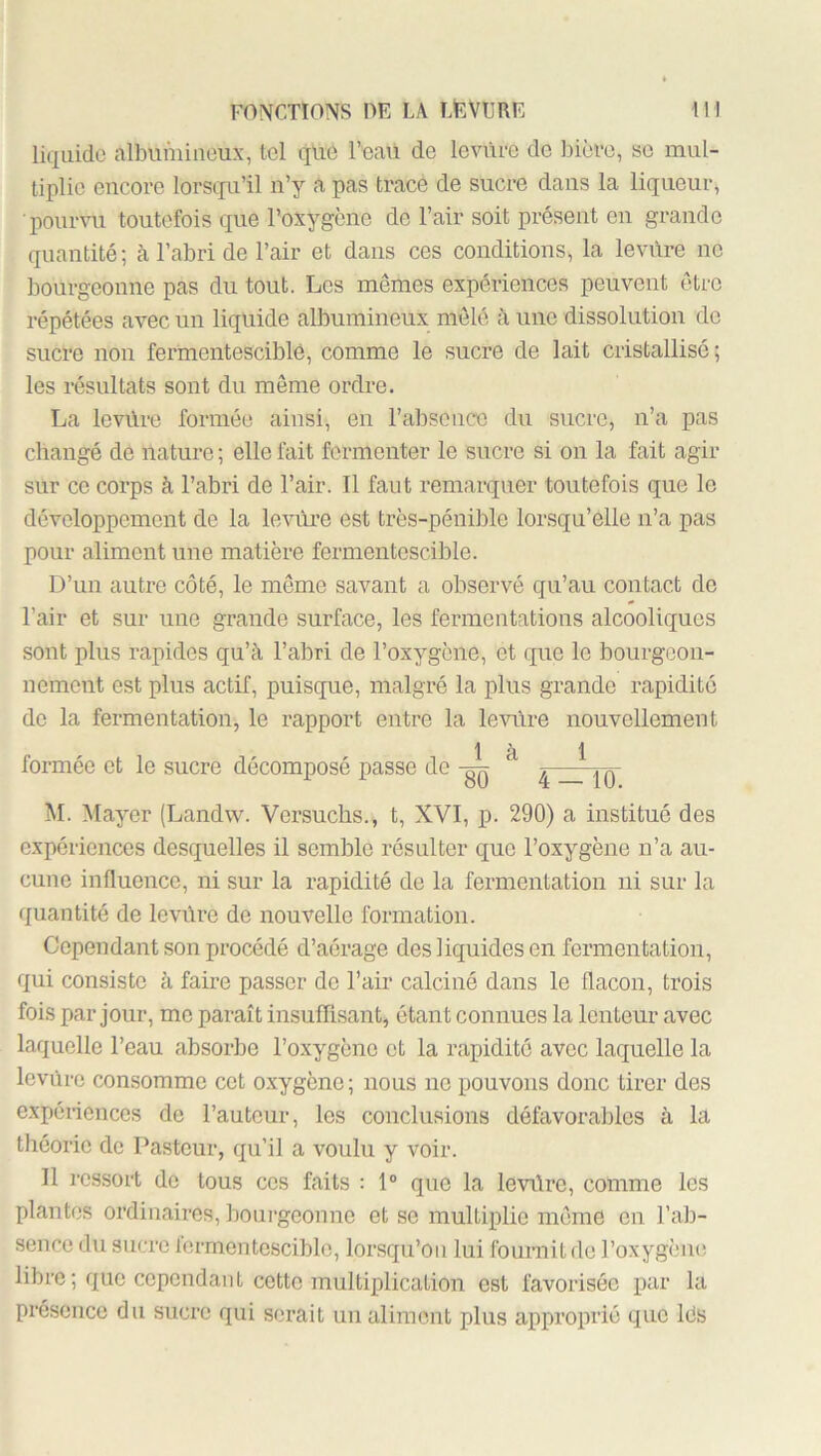 liquide albumineux, tel que FeaU de levure de bière, se mul- tiplie encore lorsqu’il n’y a pas trace de sucre dans la liqueur, lioumi toutefois que l’oxygène de l’air soit présent en grande quantité; à l’abri de l’air et dans ces conditions, la leviire ne bourgeonne pas du tout. Los mêmes expériences peuvent être répétées avec un liquide albumineux mêlé à une dissolution do sucre non fermentescible, comme le sucre de lait cristallisé; les résultats sont du même ordre. La levûre formée ainsi, en l’absence du sucre, n’a pas changé de nature ; elle fait fermenter le sucre si on la fait agir sur ce corps à l’abri de l’air. Il faut remarquer toutefois que le développement de la levûre est très-pénible lorsqu’elle n’a pas pour aliment une matière fermentescible. D’un autre côté, le même savant a observé qu’au contact do l’air et sur une grande surface, les fermentations alcooliques sont plus rapides qu’à l’abri de l’oxygène, et que le bourgeon- nement est plus actif, puisque, malgré la plus grande rapidité de la fermentation, le rapport entre la le’sulre nouvellement là 1 formée et le sucre décomposé passe de 4~|q~ M. Mayer (Landw. Versuclis., t, XVI, p. 290) a institué des expériences desquelles il semble résulter que l’oxygène n’a au- cune influence, ni sur la rapidité de la fermentation ni sur la quantité de levûre de nouvelle formation. Cependant son procédé d’aérage des liquides en fermentation, qui consiste à faire passer de l’air calciné dans le flacon, trois fois par jour, me paraît insuffisant, étant connues la lenteur avec laquelle l’eau absorbe l’oxygène et la rapidité avec laquelle la levûre consomme cet oxygène; nous no pouvons donc tirer des expériences de Fauteur, les conclusions défavorables à la théorie de Pasteur, qu’il a voulu y voir. Il ressort de tous ces faits : 1“ que la levilre, comme les plantes ordinaires, houi’geonne et se multiplie même on l’ab- sence du sucre fermentescible, lorsqu’on lui fournit do l’oxygèiu! libre ; que cependant cette multiplication est favorisée par la présence du sucre qui serait un aliment plus approprié que Ids