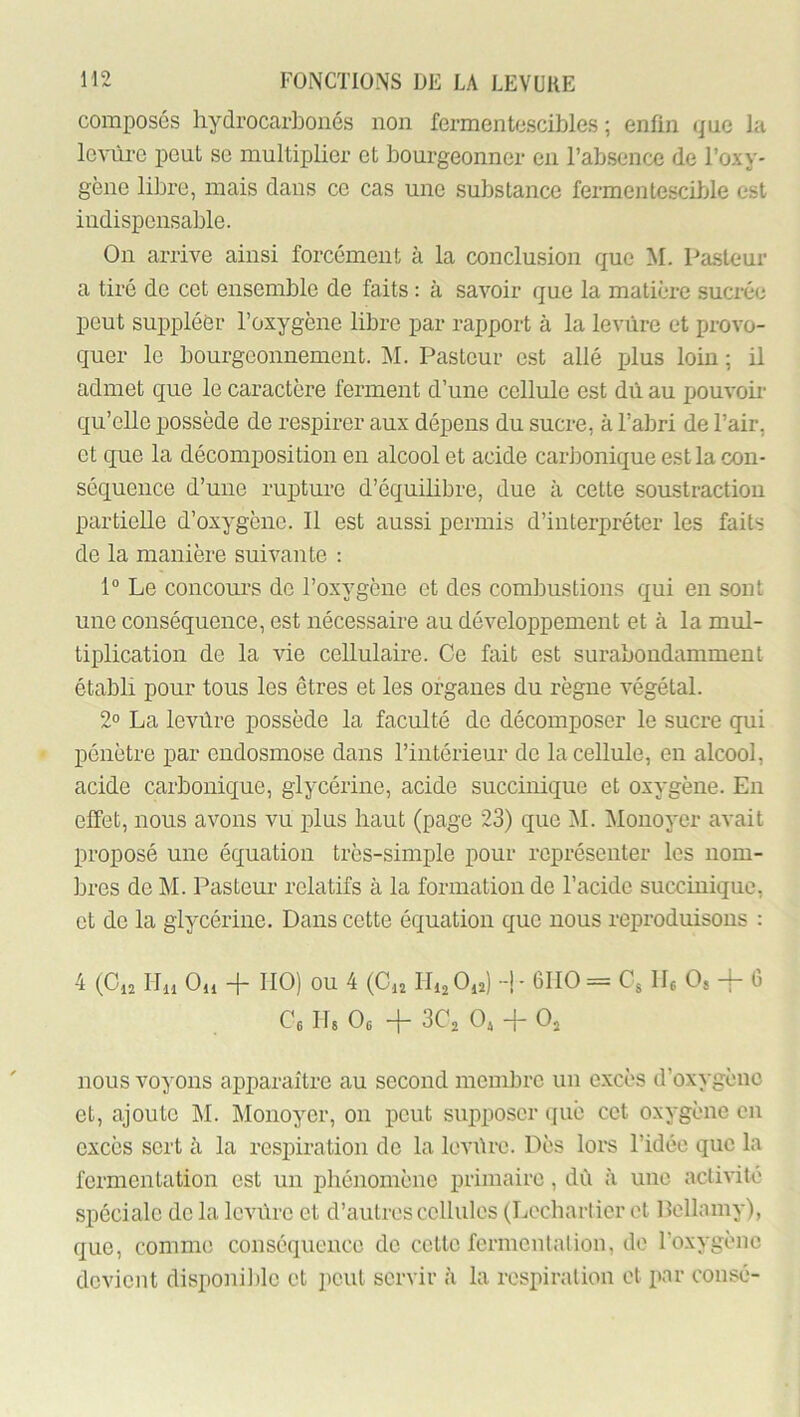 composés hydrocarbonés non fermentescibles ; enfin que la levure peut se multiplier et bourgeonner en rabsencc de l’oxy- gène libre, mais dans ce cas une substance fermentescible est indispensable. On arrive ainsi forcément à la conclusion que M. Pasteur a tiré de cet ensemble de faits : à savoir que la matière suciée peut suppléer l’oxygène libre par rapport à la levure et provo- quer le bourgeonnement. ]\I. Pasteur est allé plus loin ; il admet que le caractère ferment d’une cellule est dû au jjouvoir qu’elle possède de respirer aux dépens du sucre, à l’abri de l’air, et que la décomposition en alcool et acide carbonique est la con- séquence d’une rupture d’équilibre, due à cette soustraction partielle d’oxygène. Il est aussi permis d’interpréter les faits de la manière suivante : 1“ Le concours de l’oxygène et des combustions qui en sont une conséquence, est nécessaire au développement et à la mul- tiplication de la vie cellulaire. Ce fait est surabondamment établi pour tous les êtres et les organes du règne végétal. 2° La levûre possède la faculté de décomposer le sucre qui pénètre par endosmose dans l’intérieur de la cellule, en alcool, acide carbonique, glycérine, acide succinique et oxygène. En effet, nous avons vu plus haut (page 23) que M. ]\Iouoyer avait proposé une équation très-simple pour représenter les nom- bres de M. Pasteur relatifs à la formation de l’acide succinique, et de la glycérine. Dans cotte équation que nous reproduisons : 4 (Ci2 ILi Ou + IIO) ou 4 (Ou IIijOu) -!- 6110= Cs IL 0, -4- G Ce IL Oc -|- 3C2 Ojj -}- Oj nous voyons apparaître au second membre un excès d’oxygène et, ajoute ]\I. IMonoyer, on peut supposer què cet oxygène en excès sert à la respiration do la Icviire. Dès lors l’idée que la fermentation est un phénomène primaire, dû à une activité spéciale de la Icvüre et d’autres cellules (Lecharlier et Pellamy), que, comme conséquence do cette fermentation, de l’oxygène devient disponil)lc et peut servir h la respiration et par consé-