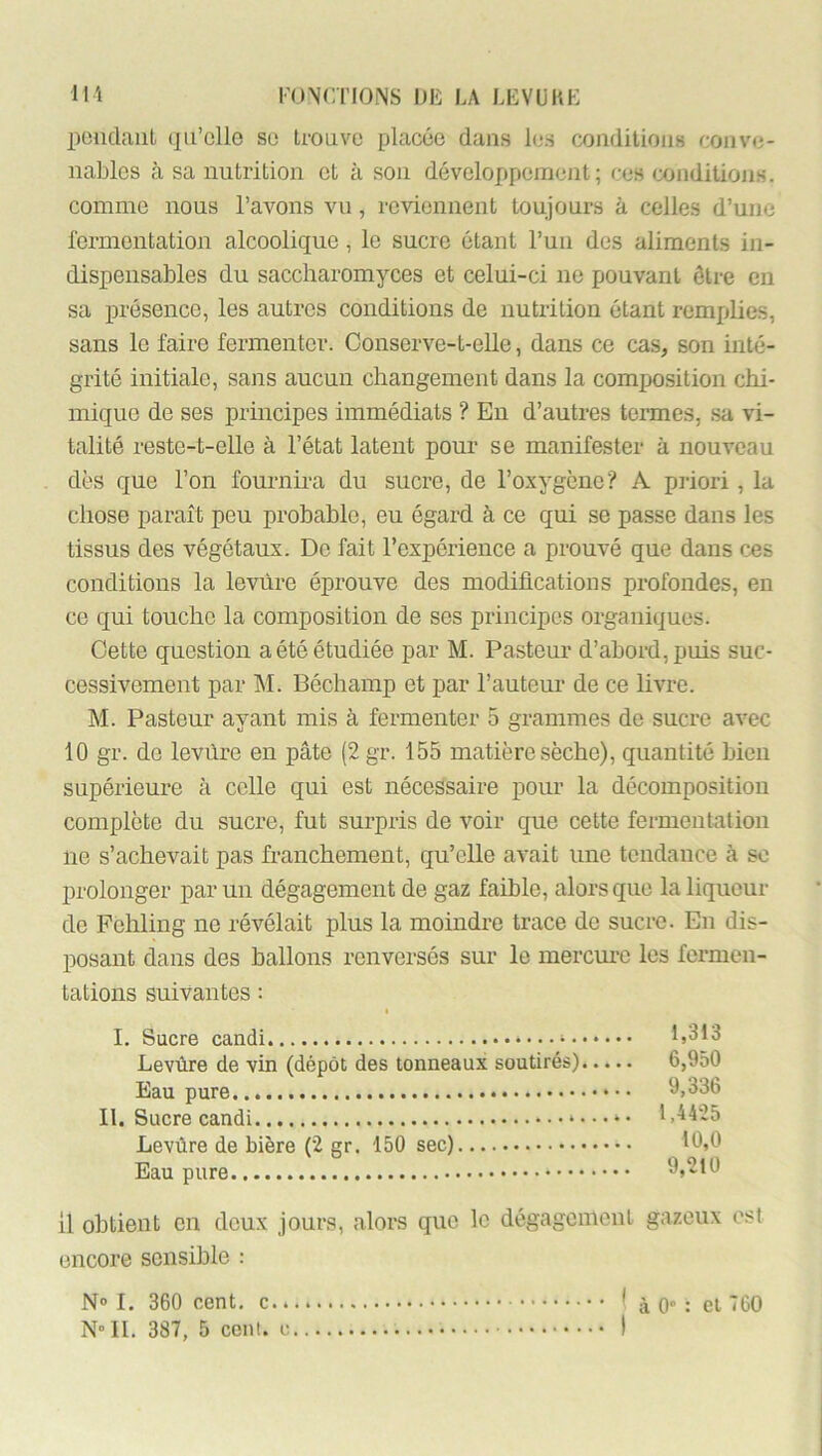 peucUmt (jiFclle so trouve placée dans les conditions conve- nables à sa nutrition et à son développcmejit ; ces conditions, comme nous l’avons vu, reviennent toujours à celles d’une fermentation alcoolique, le sucre étant Tun des aliments in- dispensables du saccharomyces et celui-ci ne pouvant être en sa présence, les autres conditions de nutrition étant remplies, sans le faire fermenter. Conserve-t-eUe, dans ce cas, son inté- grité initiale, sans aucun changement dans la composition chi- mique de ses principes immédiats ? En d’autres termes, sa vi- talité reste-t-elle à l’état latent pour se manifester à nouveau dès que l’on fournü-a du sucre, de l’oxygène? A pi-iori, la chose paraît peu probable, eu égard à ce qui se passe dans les tissus des végétaux. De fait l’expérience a prouvé que dans ces conditions la levure éprouve des modifications profondes, en ce qui touche la composition de ses principes organiques. Cette question a été étudiée par M. Pasteur d’abord, puis suc- cessivement par M. Béchamp et par l’auteur de ce livre. M. Pasteur ayant mis à fermenter 5 grammes de sucre avec 10 gr. de levfire en pâte (2 gr. 155 matière sèche), quantité bien supérieure à celle qui est nécessaire pour la décomposition complète du sucre, fut surpris de voir que cette fermentation ne s’achevait pas fi’anchement, qu’elle avait une tendance à se prolonger parmi dégagement de gaz faible, alors que la liqueur de Fehling ne révélait plus la moindre trace de sucre. En dis- posant dans des ballons renversés sur le inercm-c les fermen- tations suivantes : I. Sucre candi 1,313 Levùre de vin (dépôt des tonneaux soutirés) 6,950 Eau pure 9,336 II. Sucre candi »... ^. 1,4425 Levùre de bière (2 gr. 150 sec) 10,0 Eau pure 9,210 il obtient en deux jours, alors que le dégagement gazeux est encore sensible : N» I. 360 cent, * à 0“ : et 760 N 11. 387, 5 cent, c I