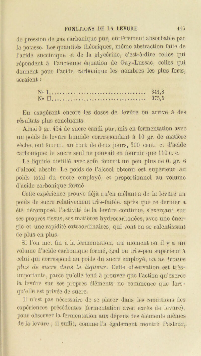 de pression de gaz carbonique pur, entièrement absorbable par la potasse. Les quantités théoriques, meme abstraction faite de l’acide succinique et de la glycérine, c’est-à-dire colles qui répondent à l’ancienne équation de Gay-Lussac, celles qui donnent pour l’acide carbonique les nombres les plus forts, seraient : N» 1 341,8 N» II 375,5 En exagérant encore les doses de levûre on arrive à des résultats plus concluants. Ainsi 0 gr. 424 de sucre candi pur, mis en fermentation avec un poids de levüre humide correspondant à 10 gr. de matière sèche, ont fourni, au bout de deux jours, 300 cent. c. d’acide carbonique; le sucre seul ne pouvait en fournir que 110 c. c. Le liquide distillé avec soin fournit un peu plus de 0. gr. 6 d’alcool absolu. Le poids de l’alcool obtenu est supérieur au poids total du sucre employé, et proportionnel au volume d’acide carbonique formé. Cette expérience prouve déjà qu’en mêlant à de la levüre un poids de sucre relativement très-faible, après que ce dernier a été décomposé, l’activité de la levüre continue, s’exerçant sur ses propres tissus, ses matières hydrocarbonées, avec une éner- gie et une rapidité extraordinaires, qui vont en se ralentissant de plus en plus. Si l’on met ün à la fermentation, au moment où il y a un volume d’acide carbonique formé, égal ou très-peu supérieur à celui (jui correspond au poids du sucre employé, on ne trouve plus de sucre dans la liqueur. Cette observation est très- importante, parce qu’elle tond à prouver que l’action qu’exerce la levüre sur ses propres éléments ne commence que lors- (ju’elle est privée de sucre. 11 n’est pas nécessaire de se placer dans les conditions des G.xpérienc(;s précédentes (fermentation avec excès de levure), pour obs(n'ver la fermentatiou aux dépens des éléments mêmes de la levüre ; il suüit, comme l’a également montré Pasteur,