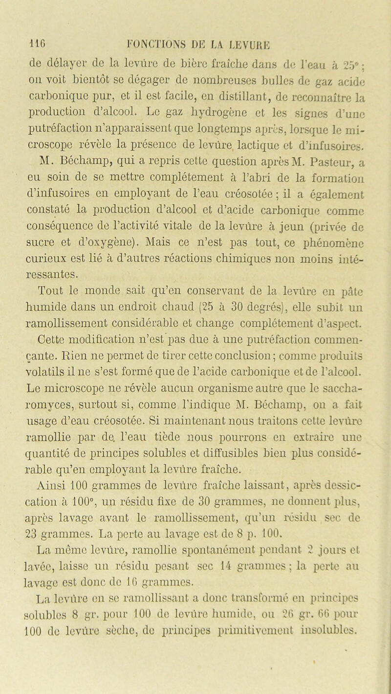 •MG roiNCTIONS J)K L/V LEVUnK do délayoi- de la levure do bière fraîche dans (ht l’eau à 25® : ou voit bientôt se dégager do nombreuses bulles de gaz acide carbonique pur, et il est facile, en distillant, de reconnaître la production d’alcool. Le gaz hydrogène et les signes d’une putréfaction n’apparaissent que longtemps après, lorsque le mi- croscope révèle la présence de levure, lactique et d’infusoü-e.s. M. Béchamp, qui a repris cotte question après M. Pasteur, a eu soin de se mettre complètement à l’abri de la formation d’infusoires en employant de l’eau créosotée ; il a également constaté la production d’alcool et d’acide carbonique comme conséquence de l’activité vitale de la levure à jeun (privée de sucre et d’oxygène). jNIais ce n’est pas tout, ce phénomène curieux est lié à d’autres réactions chimiques non moins inté- ressantes. Tout le monde sait qu’en conservant de la le^Tire en pâte humide dans un endroit chaud (25 à 30 degrés), elle subit un ramollissement considérable et change complètement d’aspect. Cette modification n’est pas due à une putréfaction commen- çante. Rien ne permet de tirer cette conclusion ; comme produits volatils il ne s’est formé que de l’acide carbonique et de l’alcool. Le microscope ne révèle aucun organisme autre que le saccha- romyces, surtout si, comme l’indique j\I. Béchamp, ou a fait usage d’eau créosotée. Si maintenant nous traitons cotte levure ramollie par de. l’eau tiède nous pourrons en extraire une quantité de principes solubles et diffusibles bien plus considé- rable qu’en employant la levure fraîche. Ainsi 100 grammes de levure fraîche laissant, après dessic- cation ;i 100®, un résidu fixe de 30 grammes, ne donnent plus, après lavage avant le ramollissement, qu’un résidu sec de 23 grammes. La perte au lavage est de 8 p. 100. La meme levure, ramollie spontanément pendant 2 jours et lavée, laisse un résidu posant sec 14 geammes ; la perte au lavage est donc de 10 grammes. La lovùro on se ramollissant a donc transformé en principes solubles 8 gr. pour 100 do levure humide, ou 20 gr. 00 pour 100 do levure sèche, de principes primitivement insolubles.