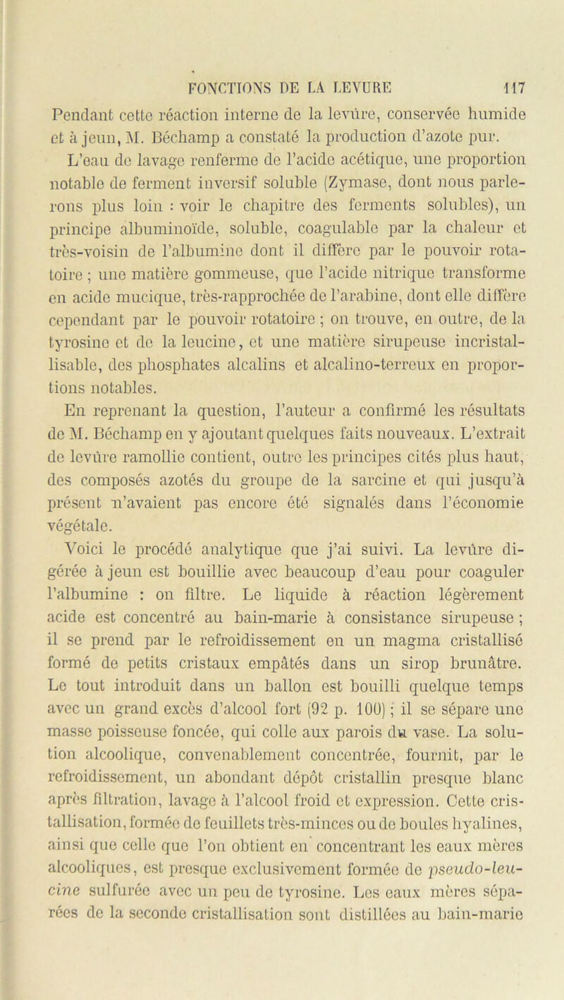 Pendcant cette réaction interne de la leviirc, conservée humide et à jeun, VL Bécliamp a constaté la production d’azote pur. L’eau do lavage renferme de l’acide acétique, une proportion notable de ferment invcrsif soluble (Zymase, dont nous parle- rons plus loin : voir le chapitre des ferments solubles), un principe albuminoïde, soluble, coagulable par la chaleur et très-voisin de l’albumine dont il diffère par le pouvoir rota- toire ; une matière gommeuse, que l’acide nitrique transforme en acide mucique, très-rapprochée de l’arabine, dont elle diffère cependant par le pouvoir rotatoire ; on trouve, en outre, de la tyrosine et de la leucine, et une matière sirupeuse incristal- lisable, des phosphates alcalins et alcalino-terroux on propor- tions notables. En reprenant la question, l’auteur a confirmé les résultats do VI. Béchamp en y ajoutant quelques faits nouveaux. L’extrait de levure ramollie contient, outre les principes cités plus haut, des composés azotés du groupe de la sarcine et qui jusqu’à présent ii’avaient pas encore été signalés dans l’économie végétale. Voici le procédé analytique que j’ai suivi. La levure di- gérée à jeun est bouillie avec beaucoup d’eau pour coaguler l’albumine : on filtre. Le liquide à réaction légèrement acide est concentré au bain-marie à consistance sirupeuse ; il se prend par le refroidissement on un magma cristallisé formé de petits cristaux empâtés dans un sirop brunâtre. Le tout introduit dans un ballon est bouilli quelque temps avec un grand excès d’alcool fort (92 p. lOÜ) ; il se sépare une masse poisseuse foncée, qui colle aux pai’ois du vase. La solu- tion alcoolique, convenablement concentrée, fournit, par le refroidissement, un abondant dépôt cristallin presque blanc après filtration, lavage à l’alcool froid et expression. Cette cris- tallisation, formée de feuillets très-minces ou de boules liyalines, ainsi que celle que l’on obtient en concentrant les eaux mères alcooliques, est jiresquc exclusivement formée de ^iseudo-leii- cine sulfurée avec un pen de tyrosine. Les eaux mères sépa- rées de la seconde cristallisation sont distillées au bain-marie