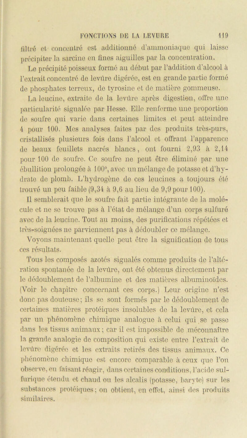 lilti-é et concentré est additionné d’annnoniaqne qui laisse précipiter la sarcine en linos aiguilles par la concentration. Le précipité poisseux formé au début par l’addition d’alcool à l’extrait concentré de leviire digérée, est en grande partie formé de phosphates terreux, de tyrosine et de matière gommeuse. La leucine, extraite de la levure après digestion, offre une particularité signalée par Hesse. Elle renferme une proportion de soufre qui varie dans certaines limites et peut atteindre 4 pour 100. Mes analyses faites par des produits très-purs, cristallisés plusieurs fois dans l’alcool et offrant l’apparence de beaux feuillets nacrés blancs, ont fourni 2,93 à 2,14 pour 100 de soufre. Ce soufre ne peut être éliminé par une ébullition prolongée à 100°, avec un mélange do potasse et d’hy- drate de plomb. L’hydrogène de ces leucines a toujours été trouvé un peu faible (9,34 à 9,6 au lieu de 9,9pour 100). Il semblerait que le soufre fait partie intégrante de la molé- cule et ne se trouve pas à l’état de mélange d’un corps sulfuré avec de la leucine. Tout au moins, des purifications répétées et très-soignées ne parviennent pas à dédoubler ce mélange. Voyons maintenant quelle peut être la signification de tous ces résultats. Tous les composés azotés signalés comme produits de l’alté- ration spontanée de la levure, ont été obtenus directement par le dédoublement de l’albumine et des matières albuminoïdes. (Voir le chapitre concernant ces corps.) Leur origine n’est donc pas douteuse ; ils se sont formés par le dédoublement de certaines matières protéiques insolubles do la levure, et cola par un phénomène chimique analogue à celui qui se passe dans les tissus animaux ; car il est impossible do méconnaître la grande analogie de composition qui existe entre l’extrait de Icvûre digérée et les extraits retirés des tissus animaux. Ce phénomène chimique est encore comparable à ceux que l’on observe, on faisant réagir, dans certaines conditions, l’acide sul- fnrique étendu et chaud ou les alcalis (potasse, liaryte) sur les substances protéûiues; on obtient, en effet, ainsi des produits similaiiM's.