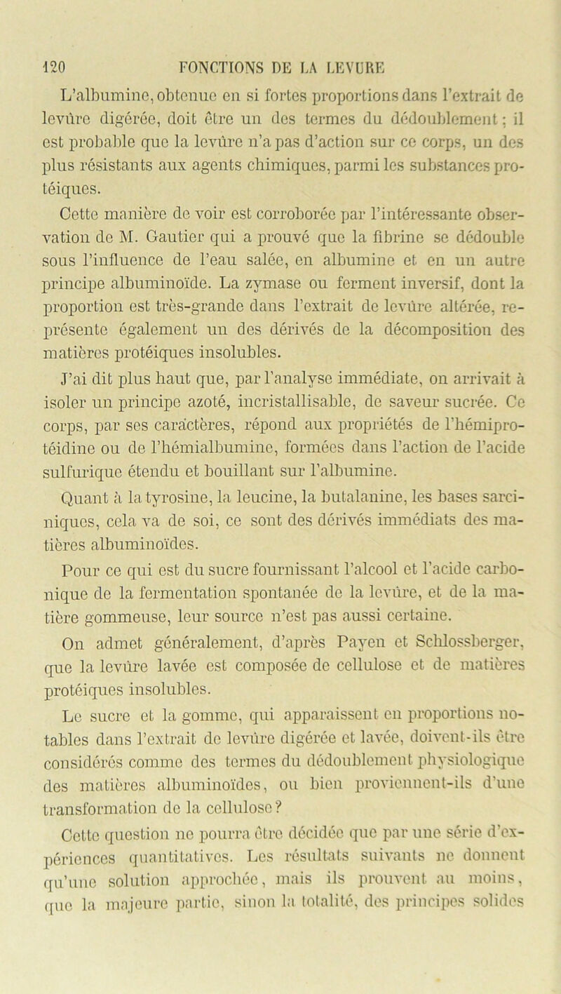 L’albumine, obtenue en si fortes proportions dans l’extrait de levure digérée, doit être un des termes du dédoublement ; il est probable que la levure n’a pas d’action sur ce corps, un des plus résistants aux agents chimiques, parmi les substances pro- téiques. Cette manière de voir est corroborée par l’intéressante obser- vation de M. Gautier qui a prouvé que la fibrine se dédouble sous l’influence de l’eau salée, en albumine et en un autre principe albuminoïde. La zymase ou ferment inversif, dont la proportion est très-grande dans l’extrait de levure altérée, re- présente également un des dérivés de la décomposition des matières protéiques insolubles. J’ai dit plus haut que, par l’analyse immédiate, on arrivait à isoler un principe azoté, incristallisable, de saveur sucrée. Ce corps, par ses caractères, répond aux propriétés de l’hémipro- téidine ou de l’hémialbumine, formées dans l’action de l’acide sulfurique étendu et bouillant sur l’albumine. Quant à la tyrosine, la leucine, la butalanine, les bases sarci- niques, cela va de soi, ce sont des dérivés immédiats des ma- tières albuminoïdes. Pour ce qui est du sucre fournissant l’alcool et l’acide carbo- nique de la fermentation spontanée de la levure, et de la ma- tière gommeuse, leur source n’est pas aussi certaine. On admet généralement, d’après Payen et Sclilossberger, que la levure lavée est composée de cellulose et de matières protéiques insolubles. Le sucre et la gomme, qui apparaissent en proportions no- tables dans l’extrait de levure digérée et lavée, doivent-ils être considérés comme des termes du dédoublement physiologique des matières albuminoïdes, ou bien proviennent-ils d’une transformation do la cellulose ? Cotte question no pourra être décidée que par une série d’ex- périences quantitatives. Los résultats suivants no donnent qu’une solution approchée, mais ils prouvent au moins, (juo la majeure partie, sinon la lotalilé, dos principes solides