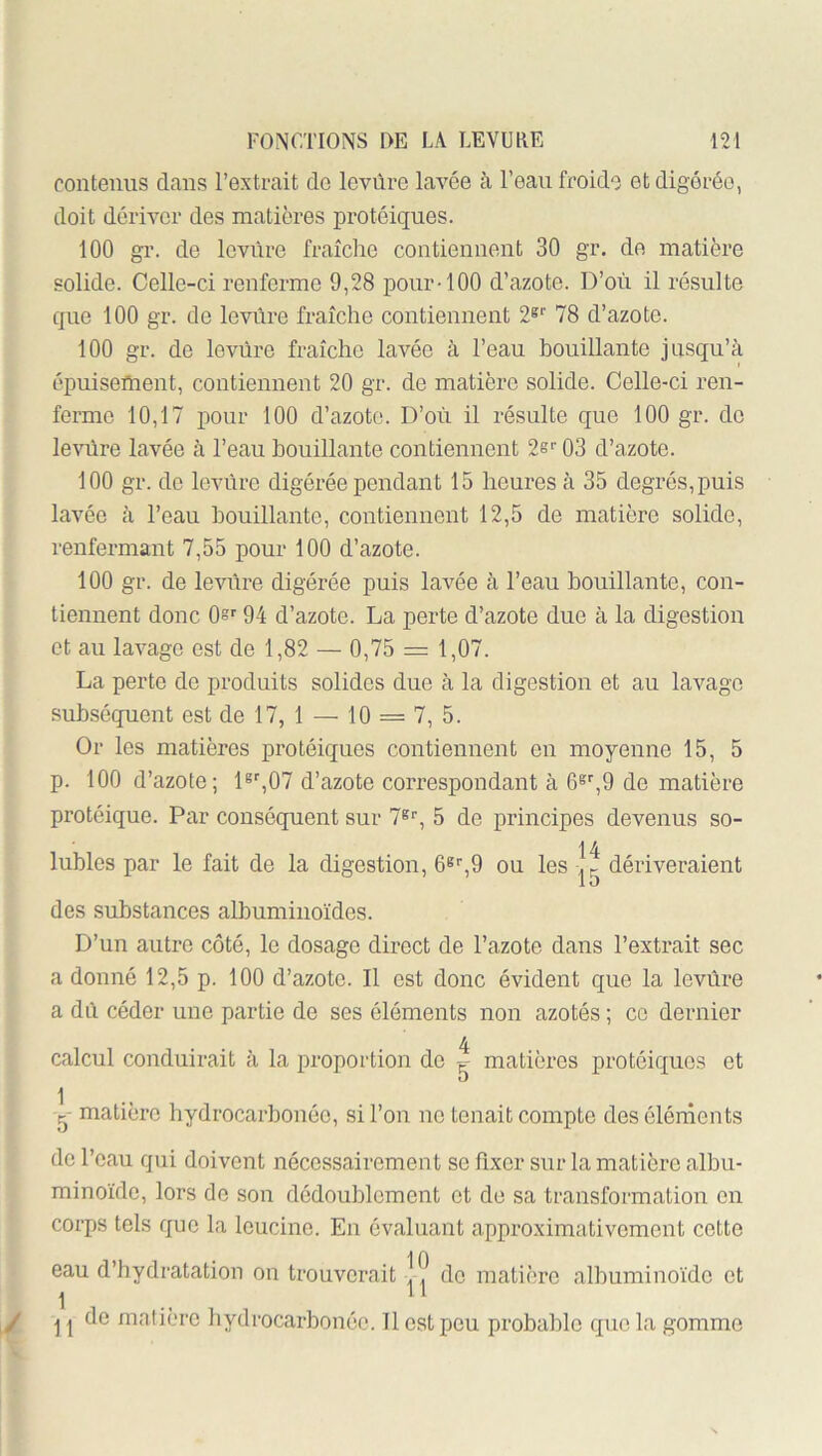 contenus dans l’extrait de levure lavée à l’eau froide et digérée, doit dériver des matières protéiques. 100 gr. de levure fraîclie contiennent 30 gr. de matière solide. Celle-ci renferme 9,28 pour-100 d’azote. D’où il résulte que 100 gr. de levure fraîche contiennent 2®*' 78 d’azote. 100 gr. de levure fraîche lavée à l’eau bouillante jusqu’à épuisement, contiennent 20 gr. de matière solide. Celle-ci ren- ferme 10,17 pour 100 d’azote. D’où il résulte que 100 gr. de levure lavée à l’eau bouillante contiennent 2e'’ 03 d’azote. 100 gr. de levure digérée pendant 15 heures à 35 degrés, puis lavée à l’eau bouillante, contiennent 12,5 de matière solide, renfermant 7,55 pour 100 d’azote. 100 gr. de levure digérée puis lavée à l’eau bouillante, con- tiennent donc 0®' 94 d’azote. La perte d’azote due à la digestion et an lavage est de 1,82 — 0,75 = 1,07. La perte de produits solides due à la digestion et au lavage subséquent est de 17, 1 — 10 = 7, 5. Or les matières protéiques contiennent on moyenne 15, 5 p. 100 d’azote; 1®,07 d’azote correspondant à O®,9 de matière protéique. Par conséquent sur 7®*', 5 de principes devenus so- 14 lubies par le fait de la digestion, 6®'',9 ou les dériveraient des substances albuminoïdes. D’un autre côté, le dosage direct de l’azote dans l’extrait sec a donné 12,5 p. 100 d’azote. Il est donc évident que la levùre a dû céder une partie de ses éléments non azotés ; ce dernier calcnl conduirait à la proportion de ^ matières protéiques et 1 g- matière hydrocarbonôe, si l’ou ne tenait compte des éléments de l’eau qui doivent nécessairement se fixer sur la matière albu- minoïde, lors de son dédoublement et de sa transformation en corps tels que la Icucine. En évaluant approximativement cette 10 eau d’hydratation on trouverait ,, de matière albuminoïde et 1 .. ” Il de matière hydrocarbonéc. Il est peu probable que la gomme