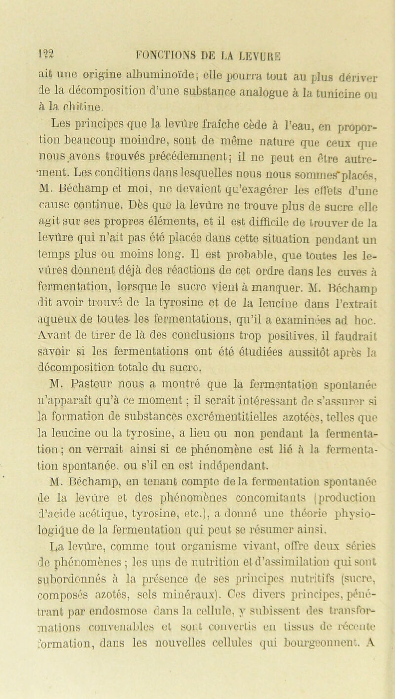 ait une origine albuminoïde; elle pourra tout au plus dérivm* de la décomposition d’une substance analogue à la tunicine ou à la chitine. Les principes que la levùre fraîche cède à l’eau, en pror>or- tion beaucoup moindre, sont de môme nature que ceux que nous avons trouvés précédemment ; il ne peut en être autre- •ment. Les conditions dans lesquelles nous nous sommeil placés, M. Béchamp et moi, no devaient qu’exagérer les effets d’une cause continue. Dès que la levùre ne trouve plus de sucre elle agit sur ses propres éléments, et il est difficile de trouver de la levùre qui n’ait pas été placée dans cette situation pendant un temps plus ou moins long. Il est probable, que toutes les le- vùres donnent déjà des réactions de cet ordi’e dans les cuves à fermentation, lorsque le sucre vient à manquer. M. Béchamp dit avoir trouvé de la tyrosine et de la leucine dans l’extrait aqueux de toutes les fermentations, qu’il a examinées ad hoc. Avant de tirer de là des conclusions trop positives, il faudrait savoir si les fermentations ont été étudiées aussitôt après la décomposition totale du sucre. M. Pasteur nous a montré que la fermentation spontanée n’apparaît qu’à ce moment ; il serait intéressant de s’assurer si la formation de substances excrémentitielles azotées, telles que la leucine ou la tyrosine, a lieu ou non pendant la fermenta- tion ; on verrait ainsi si ce phénomène est lié à la fermenta- tion spontanée, ou s’il en est indépendant. M. Béchamp, en tenant compte delà fermentation spontanée do la levùre et des phénomènes concomitants (production d’acide acétique, tyrosine, etc.), a donné une théorie, physio- logique de la fermentation qui peut se résumer ainsi. La levùre, comme toul, organisme vivant, offre deux séries de phénomènes ; les uns do nutrition et d’assimilation qui sont subordonnés à la présence de ses principe.s nutritifs (sucre, composés azotés, sols minéraux). Cos divers principes, péné- trant ])ar endosmose dans la c.olhilo, y subissent des ti-ansfor- malions convenables et sont convertis en tissus de récente formation, dans les nouvelles cellules (]ui bourgeonnent. .V