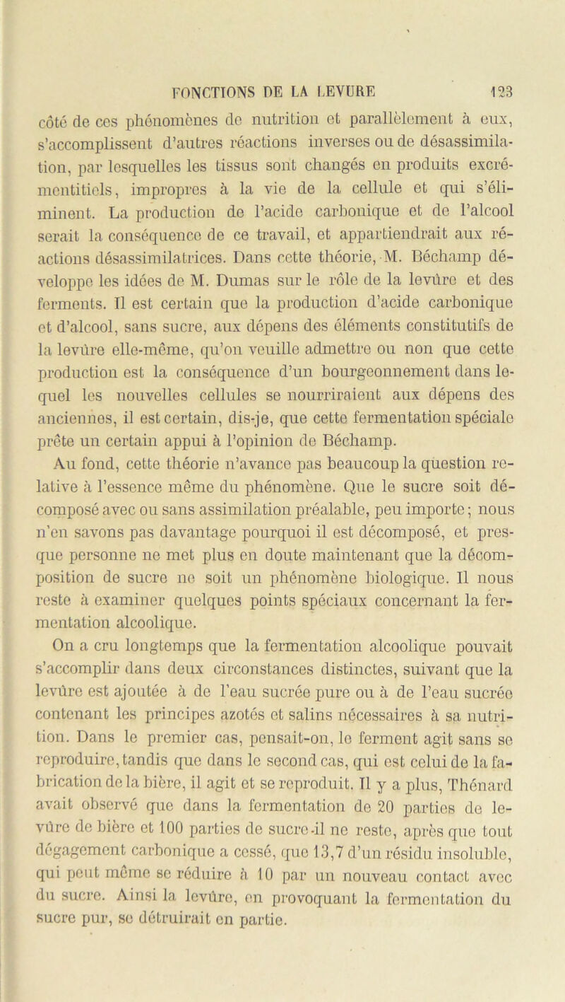 côté de ces phénomènes de nntrition et parallèlement cà eux, s’accomplissent d’autres réactions inverses ou de désassimila- tion, par lesquelles les tissus sont changés en produits excré- mentiticls, impropres à la vie de la cellule et qui s’éli- minent. La production de l’acide carbonique et de l’alcool serait la conséquence de ce travail, et appartiendrait aux ré- actions désassimilatrices. Dans cette théorie, M. Béchamp dé- veloppe les idées do M. Dumas sur le rôle de la levure et des ferments. Il est certain que la production d’acide carbonique et d’alcool, sans sucre, aux dépens des éléments constitutifs de la levure elle-môme, qu’on veuille admettre ou non que cette production est la conséquence d’un bourgeonnement dans le- quel les nouvelles cellules se nourriraient aux dépens des anciennes, il est certain, dis-je, que cette fermentation spéciale prête un certain appui à l’opinion de Béchamp. Au fond, cette théorie n’avance pas beaucoup la question re- lative à l’essence même du phénomène. Que le sucre soit dé- composé avec ou sans assimilation préalable, peu importe ; nous n’en savons pas davantage pourquoi il est décomposé, et pres- que personne ne met plus en doute maintenant que la décom- position de sucre ne soit un phénomène biologique. Il nous reste à examiner quelques points spéciaux concernant la fer- mentation alcoolique. On a cru longtemps que la fermentation alcoolique pouvait s’accomplir dans deux circonstances distinctes, suivant que la levüre est ajoutée à de l’eau sucrée pure ou à de l’eau sucrée contenant les principes azotés et salins nécessaires à sa nutri- tion. Dans le premier cas, pensait-on, le ferment agit sans se reproduire, tandis que dans le second cas, qui est celui de la fa- brication delà bière, il agit et se reproduit. Il y a plus, Thénard avait observé que dans la fermentation de 20 parties de le- vùre de bière et tOO parties de sucre-il ne reste, après que tout dégagement carbonique a cessé, que 13,7 d’un résidu insoluble, qui petit meme se réduire à 10 par un nouveau contact avec du sucre. Ainsi la levûre, en provoquant la fermentation du sucre pur, se détruirait en partie.