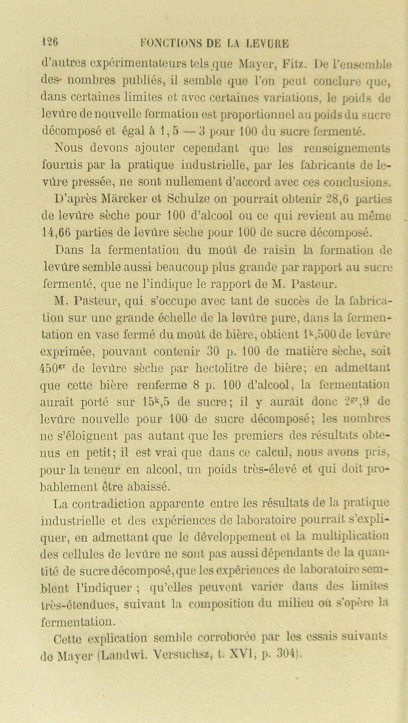 (l’autrcs oxpôi'imcntatGurs tels que Mayer, Fitz. De l’cns^imble des- nombres publiés, il semble que l’on peut conclure que, dans certaines limites et avec certaines variations, le poids de lovùre de nouvelle formation est proportionnel au poids du sucre décomposé et égal à 1,5 — 3 pour 100 du sucre feimenté. Nous devons ajouter cependant que les renseignements fournis par la pratique industrielle, par les fabricants de le- vùre pressée, ne sont nullement d’accord avec ces conclusions. D’après Marcker et Schulze on pourrait obtenir 28,6 parties de levûre sèche pour' 100 d’alcool ou ce qui revient au même 14,66 parties de levüre sèche pour 100 de sucre décomposé. Dans la fermentation du moût de raisin la formation de levùre semble aussi beaucoup plus grande par rapport au sucre fermenté, que ne l’indique le rapport de M. Pasteur. M. Pasteur, qui s’occupe avec tant de succès de la fabrica- tion sur une grande échelle de la levüre pure, dans la fermen- tation en vase fermé du moût de bière, obtient P,500 de levûre e.xprimée, pouvant contenir 30 p. 100 de matière sèche, soit 450®’' de levùre sèche par hectolitre de bière; en admettant que cette bière renferme 8 p. 100 d’alcool, la fermentation aurait porté sur 15’q5 de sucre; il y aurait donc 2?%9 de levûre nouvelle pour 100 de sucre décomposé; les nombres ne s’éloignent pas autant que les premiers des résultats obte- nus en petit; il est vrai que dans ce calcul, nous avons pris, poui- la teneur en alcool, un poids très-élevé et qui doit pro- bablement être abaissé. La contradiction apparente entre les résultats de la pratique industrielle et des expériences do laboratoire pourrait s’expli- quer, en admettant que le développement et la multiplication des cellules de levûre ne sont pas aussi dépendants de la quan- tité de sucre décomposé, que les e.xpérieuccs de laboratoire sem- blent l’indiquer ; qu’elles peuvent varier dans des limites très-étendues, suivant la composition du milieu où s’opèiv la fermentation. Cette explication seml)le corroborée par les essais suivants do Mayer (Laïuhvi. Versuclisz, t. XVI, p. 3Ü4).