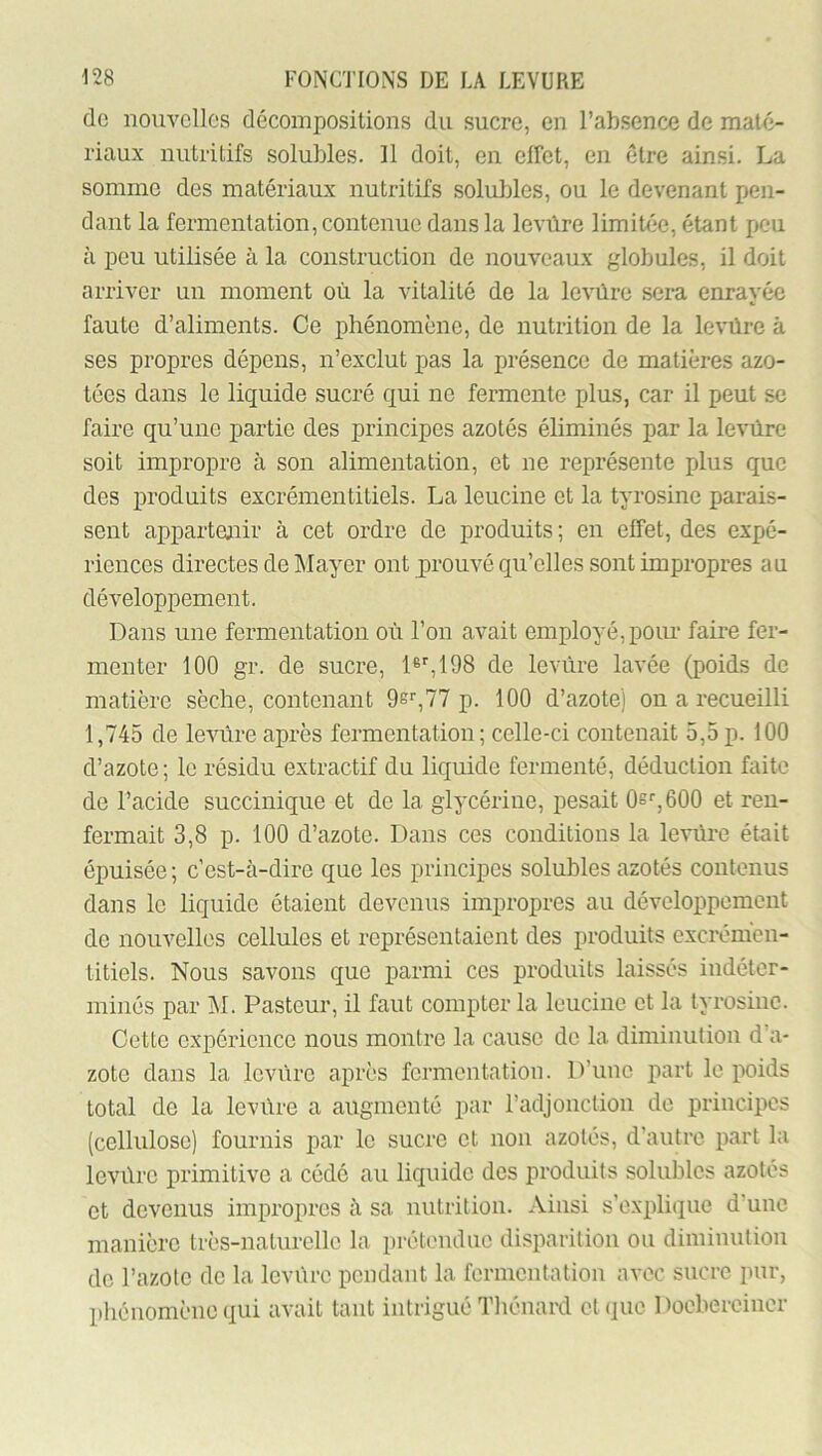 de nouvelles décompositions du sucre, en l’absence de maté- riaux nutritifs solubles. Il doit, en effet, en être ainsi. La somme des matériaux nutritifs solubles, ou le devenant pen- dant la fermentation, contenue dans la levûre limitée, étant peu à peu utilisée à la construction de nouveaux globules, il doit arriver un moment où la vitalité de la levûre sera enrayée faute d’aliments. Ce phénomène, de nutrition de la levûre à ses propres dépens, n’exclut pas la présence de matières azo- tées dans le liquide sucré qui ne fermente plus, car il peut se faire qu’une partie des principes azotés éliminés par la levûre soit impropre à son alimentation, et ne représente plus que des produits excrémentitiels. La leucine et la tyrosine parais- sent appartenir à cet ordre de produits; en effet, des expé- riences directes de Mayer ont prouvé qu’elles sont impropres au développement. Dans une fermentation où l’on avait employé, poiu- faire fer- menter 100 gr. de sucre, D^IOS de levûre lavée (poids de matière sèche, contenant 9s'',77 p. 100 d’azote) on a recueilli 1,745 de levrire après fermentation; celle-ci contenait 5,5p. 100 d’azote; le résidu extractif du liquide fermenté, déduction faite de l’acide succinique et de la glycérine, pesait Os^jOdO et ren- fermait 3,8 p. 100 d’azote. Dans ces conditions la levûi-e était épuisée ; c’est-à-dire que les principes solubles azotés contenus dans le liquide étaient devenus impropres au développement de nouvelles cellules et représentaient des produits excrémen- titiels. Nous savons que parmi ces produits laissés indéter- minés par ]M. Pasteur, il faut compter la leucine et la tyrosine. Cette expérience nous montre la cause de la diminution d’a- zote dans la levûre après fermentation. D’une part le poids total de la levûre a augmenté par radjonction de principes (cellulose) fournis par le sucre et non azotés, d’autre part la levûre primitive a cédé au liquide des produits solubles azotés et devenus impropres à sa nutrition. Ainsi s’explique d’une manière très-naturelle la prétendue disparition ou diminution do l’azote do la levûre pendant la fermentation avec sucre imr, phénomène qui avait tant intrigué Tliénard et que Docberoiuer