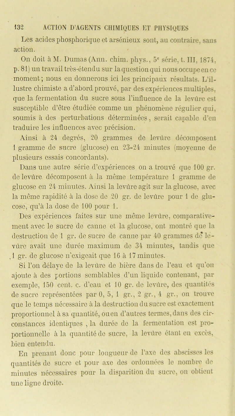 Les acides phos^jliorique et arsénieux sont, au contraire, sans action. On doit à M. Dumas (Ann. chim. phys., 5' série, t. III, 1874, p. 81 ) un travail très-étendu sur la question qui nous occupe en ce moment; nous en donnerons ici les principaux résultats. L’il- lustre chimiste a d’abord prouvé, par des expériences multiples, que la fermentation du sucre sous rinfluence de la levure est susceptible d’être étudiée comme un phénomène régulier qui, soumis à des perturbations déterminées, serait capable d’en traduire les influences avec précision. Ainsi à 24 degrés, 20 grammes de levure décomposent 1 gramme de sucre (glucose) en 23-24 minutes (moyenne de plusieurs essais concordants). Dans une autre série d’expériences on a trouvé que 100 gr. de levure décomposent à la môme température 1 gramme de glucose en 24 minutes. Ainsi la levure agit sur la glucose, avec la môme rapidité à la dose de 20 gr. de levùre pour 1 do glu- cose, qu’à la dose de 100 pour 1. Des expériences faites sur une môme levùre, comparative- ment avec le sucre de canne et la glucose, ont montré que la destruction do 1 gr. de sucre de canne par 40 grammes de le- vure avait une durée maximum de 34 minutes, tandis que J gr. de glucose n'exigeait que 16 à 17 minutes. Si l’on délaye de la levùre de bière dans do l’eau et qu’on ajoute à des portions semblables d’un liquide contenant, par exemple, 150 cent. c. d’eau et 10 gr. do levùre, dos quantités de sucre représentées par 0, 5, 1 gr., 2 gr., 4 gr., on trouve que le temps nécessaire à la destruction du sucre est exactement proportionnel à sa quantité, ouen d’autres termes, dans des cir- constances identiques , la durée do la fermentation est pro- portionnelle à la quantité de sucre, la levùre étant en excès, bien entendu. En prenant donc pour longueur de l’axe des abscisses les quantités de sucre et pour axe des ordonnées le nombre de minutes nécessaires pour la disparition du sucre, on obtient une ligne droite.