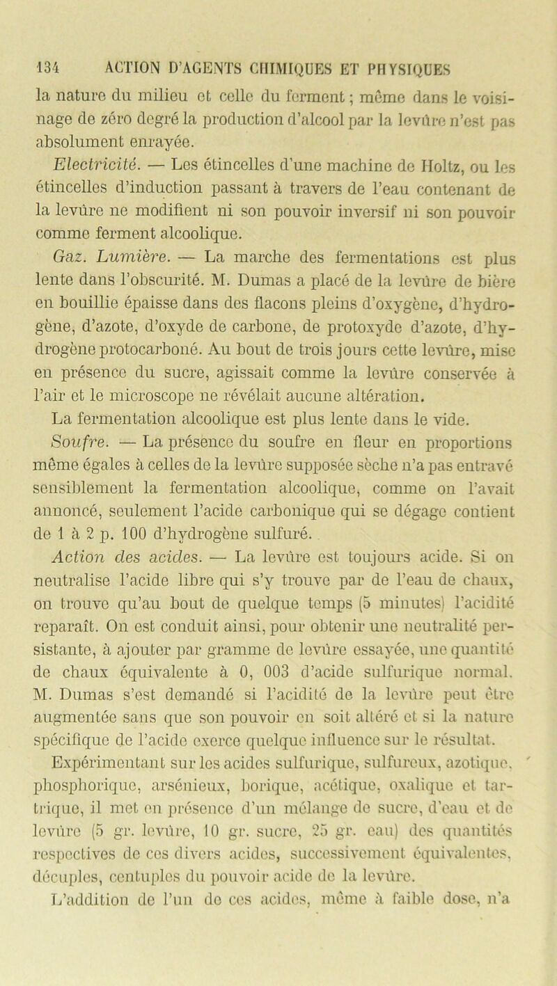 la nature du milieu et celle du forment ; meme dans le voisi- nage de zéro degré la production d’alcool par la levilre n’est pas absolument enrayée. Electricité. — Les étincelles d’une machine de Iloltz, ou les étincelles d’induction passant à travers de l’eau contenant de la levure ne modifient ni son pouvoir inversif ni son pouvoir comme ferment alcoolique. Gaz. Lumière. — La marche des fermentations est plus lente dans l’obscurité. M. Dumas a placé de la levure de bière en bouillie épaisse dans des flacons pleins d’oxygène, d’hydro- gène, d’azote, d’oxyde de carbone, de protoxyde d’azote, d’hy- drogène protocarboiié. Au bout de trois jours cette levure, mise en présence du sucre, agissait comme la levure conservée à l’air et le microscope ne révélait aucune altération. La fermentation alcoolique est plus lente dans le vide. Soufre. — La présence du soufre en fleur en proportions meme égales à celles de la levure supposée sèche n’a pas entravé sensiblement la fermentation alcoolique, comme ou l’avait annoncé, seulement l’acide carbonique qui se dégage contient de 1 à 2 p. 100 d’hydrogène sulfuré. Action des acides. — La levure est toujours acide. Si on neutralise l’acide libre qui s’y trouve par de l’eau de chaux, on trouve qu’au bout de quelque temps (5 minutes) l’acidité reparaît. On est conduit ainsi, pour obtenir une neutrahté per- sistante, à ajouter par gramme de levure essayée, une quantité de chaux équivalente à 0, 003 d’acide sulfurique normal. M. Dumas s’est demandé si l’acidité de la levure peut être augmentée sans que son pouvoir en soit altéré et si la nature spécifique de l’acide exerce quelque influence sur le résultat. Expérimentant sur les acides sulfurique, sulfureux, azotique. ' phosphorique, arsénieux, borique, acétique, oxalique et tar- trique, il mot eu présence d’un mélange de sucre, d’eau et de loviire (5 gr. levure, 10 gr. sucre, 25 gr. eau) des quantités respectives de ces divers acides, successivement équivalentes, décuples, centuples du pouvoir acide de la levüre. L’addition de l’un do ces acides, même à faible do.se, n’a