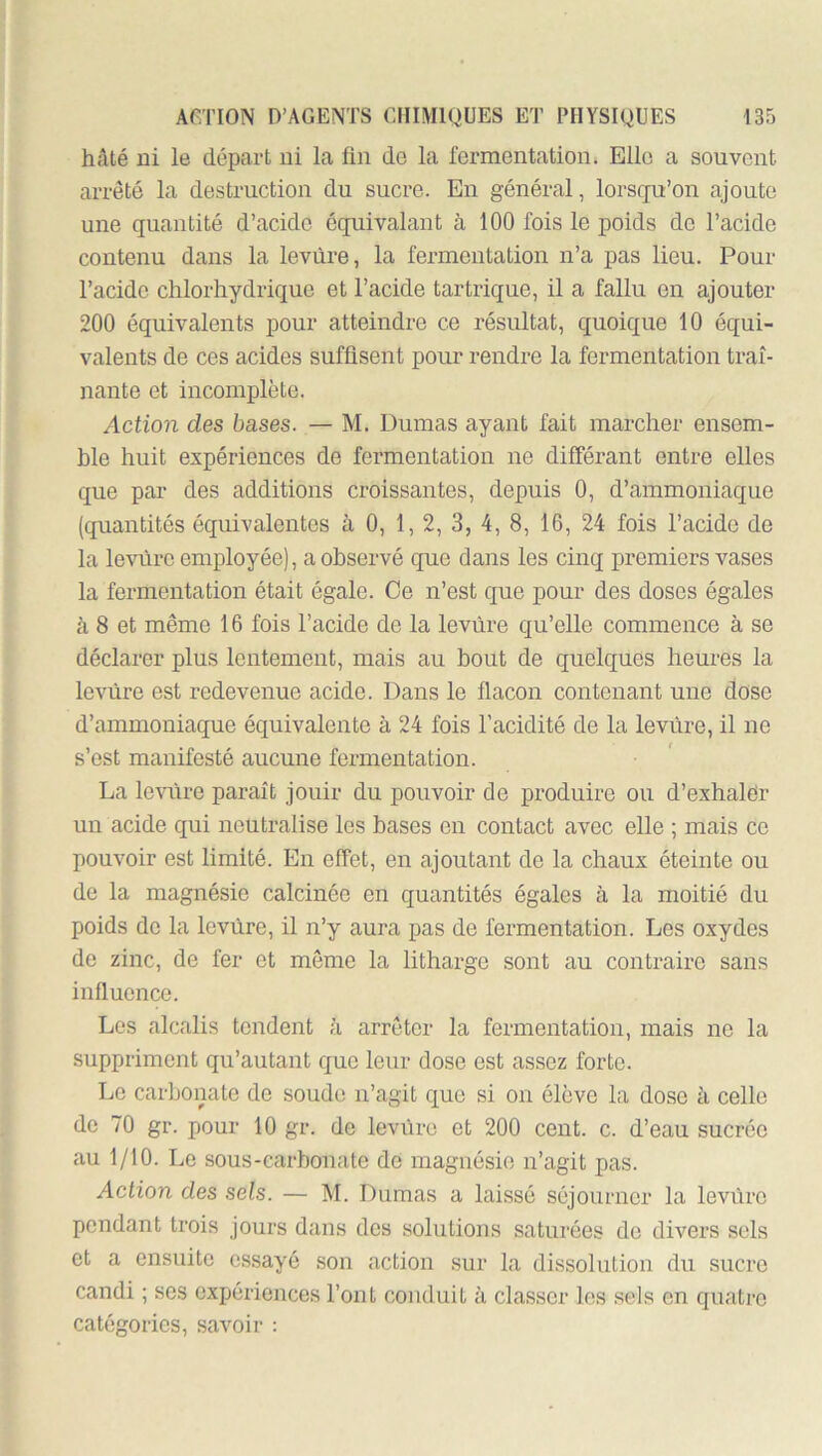 hâté ni le départ ni la fin de la fermentation. Elle a souvent arreté la destruction du sucre. En général, lorsqu’on ajoute une quantité d’acide équivalant à 100 fois le poids do l’acide contenu dans la levure, la fermentation n’a pas lieu. Pour l’acide chlorhydrique et l’acide tartrique, il a fallu on ajouter 200 équivalents pour atteindre ce résultat, quoique 10 équi- valents de ces acides suffisent pour rendre la fermentation traî- nante et incomplète. Action des bases. — M. Dumas ayant fait marcher ensem- ble huit expériences de fermentation ne différant entre elles que par des additions croissantes, depuis 0, d’ammoniaque (quantités équivalentes à 0, 1, 2, 3, 4, 8, 16, 24 fois l’acide de la levure employée), a observé que dans les cinq premiers vases la fermentation était égale. Ce n’est que pour des doses égales à 8 et même 16 fois l’acide de la levure qu’elle commence à se déclarer plus lentement, mais au bout de quelques heures la levure est redevenue acide. Dans le flacon contenant une dose d’ammoniaque équivalente à 24 fois l’acidité de la levure, il ne s’est manifesté aucune fermentation. La levùre paraît jouir du pouvoir de produire ou d’exhalér un acide qui neutralise les bases en contact avec elle ; mais ce pouvoir est limité. En effet, en ajoutant de la chaux éteinte ou de la magnésie calcinée en quantités égales à la moitié du poids do la levùre, il n’y aura pas de fermentation. Les oxydes de zinc, de fer et même la lithargo sont au contoire sans influence. Les alcalis tendent à arrêter la fermentation, mais ne la suppriment qu’autant que leur dose est assez forte. Le carbonate de soude n’agit que si on élève la dose à celle de 70 gr. pour 10 gr. de levùre et 200 cent. c. d’eau sucrée au 1/10. Le sous-carbonate de magnésie n’agit pas. Action des sels. — M. Dumas a laissé séjourner la leviiro pondant trois jours dans des solutions saturées do divers sels et a ensuite essayé son action sur la dissolution du sucre candi ; ses expériences l’ont conduit à classer les sels en quatre catégories, savoir :