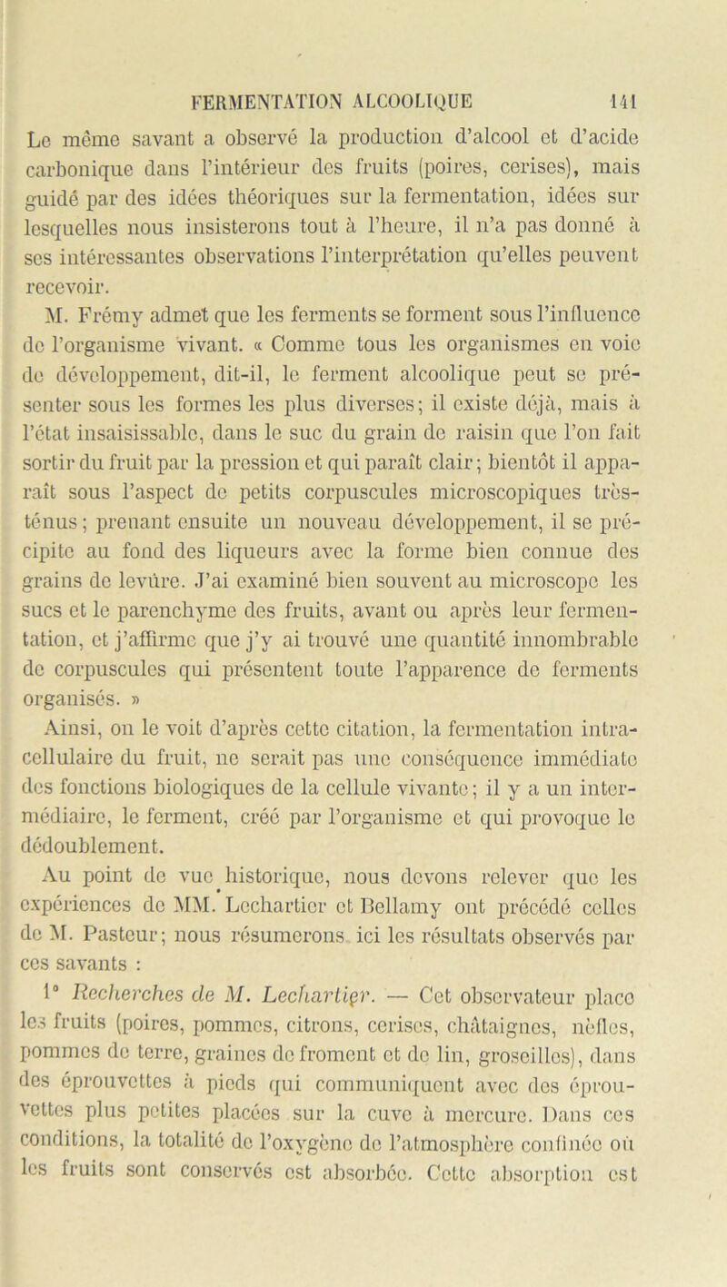 Le même savant a observé la production d’alcool et d’acide carbonique dans l’intérieur des fruits (poires, cerises), mais guidé par des idées théoriques sur la fermentation, idées sur lesquelles nous insisterons tout à l’heure, il n’a pas donné à ses intéressantes observations l’interprétation qu’elles peuvent recevoir. M. Frémy admet que les ferments se forment sous rinduence do l’organisme vivant. « Comme tous les organismes on voie de développement, dit-il, le ferment alcoolique peut se pré- senter sous les formes les plus diverses; il existe déjà, mais à l’état insaisissable, dans le suc du grain de raisin que l’on fait sortir du fruit par la pression et qui paraît clair ; bientôt il appa- raît sous l’aspect de petits corpuscules microscopiques très- ténus ; prenant ensuite un nouveau développement, il se pré- cipite au fond des liqueurs avec la forme bien connue des grains do levure. J’ai examiné bien souvent au microscope les sucs et le parenchyme des fruits, avant ou apres leur fermen- tation, et j’afhrmc que j’y ai trouvé une quantité innombrable de corpuscules qui présentent toute l’apparence de ferments organisés. » Ainsi, on le voit d’après cette citation, la fermentation intra- cellulaire du fruit, ne serait pas une conséquence immédiate des fonctions biologiques de la cellule vivante ; il y a un inter- médiaire, le forment, créé par l’organisme et qui provoque le dédoublement. Au point do vue historique, nous devons relever que les expériences do MM. Lechartior et Bellamy ont précédé celles de M. Pasteur; nous résumerons ici les résultats observés par ces savants : 1“ Recherches de M. Lechartiçr. — Cet observateur place lc.3 fruits (poires, pommes, citrons, cerises, châtaignes, nèllos, pommes do terre, graines de froment et do lin, groseilles), dans des éprouvettes à pieds qui communitjuont avec dos éprou- vettes plus petites placées sur la cuve à mercure. Dans ces conditions, la totalité do Toxygène de l’atmosphère confinée où les fruits sont conservés est absorbée. Cette absorption est