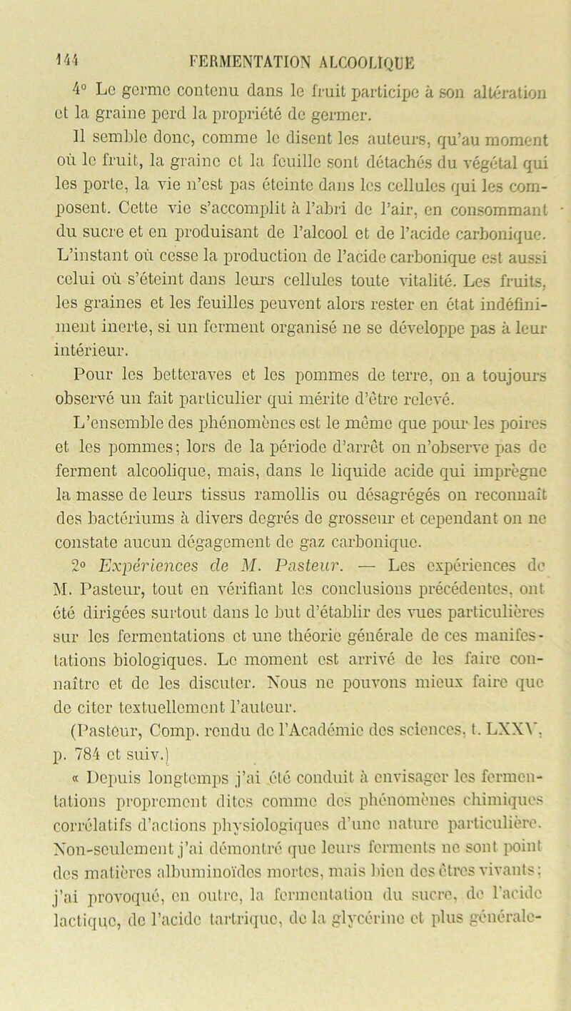 4“ Le germe contenu dans le fruit participe à son altération et la graine perd la propriété de germer. 11 semble donc, comme le disent les auteurs, qu’au moment où le fruit, la graine et la feuille sont détachés du végétal qui les porte, la vie n’est pas éteinte dans les cellules qui les com- posent. Cette vie s’accomplit à l’abri de l’air, en consommant du sucre et en produisant de l’alcool et de l’acide carbonique. L’instant où cesse la i)roduction de l’acide carbonique est aussi celui où s’éteint dans leurs cellules toute vitalité. Les fruits, les graines et les feuilles peuvent alors rester en état indéfini- ment inerte, si un ferment organisé ne se développe pas à leur intérieur. Pour les betteraves et les pommes de terre, on a toujours observé un fait particulier qui mérite d’étre relevé. L’ensemble des phénomènes est le même que pour les poires et les pommes; lors de la période d’arrêt on n’observe pas de ferment alcoolique, mais, dans le liquide acide qui imprègne la masse de leurs tissus ramollis ou désagrégés on reconnaît des bactérinms à divers degrés de grosseur et cependant on ne constate aucun dégagement de gaz carbonique. 2® Expériences de M. Pasteur. — Les expériences de M. Pasteur, tout en vérifiant les conclusions précédentes, ont été dirigées surtout dans le but d’établir des vues particulières sur les fermentations et une théorie générale de ces manifes- tations biologiques. Le moment est arrivé de les faire con- naître et de les discuter. Nous ne pouvons mieux faire que de citer textuellement l’auteur. (Pasteur, Comp. rendu de l’Académie des sciences, t. LXXA', p. 784 et suiv.) « Depuis longtemps j’ai été conduit à envisager les fermen- tations proprement dites comme des phénomènes chimiques corrélatifs d’actions pliysiologiques d’une nature particulière. Non-seulement j’ai démontré que leurs ferments ne sont point des matières albuminoïdes mortes, mais Itien des êtres vivants; j’ai provoqué, en outre, la fermentation du sucre, de l’acide lactique, de l’acide tarlri(iue, de la glycérine et plus générale-