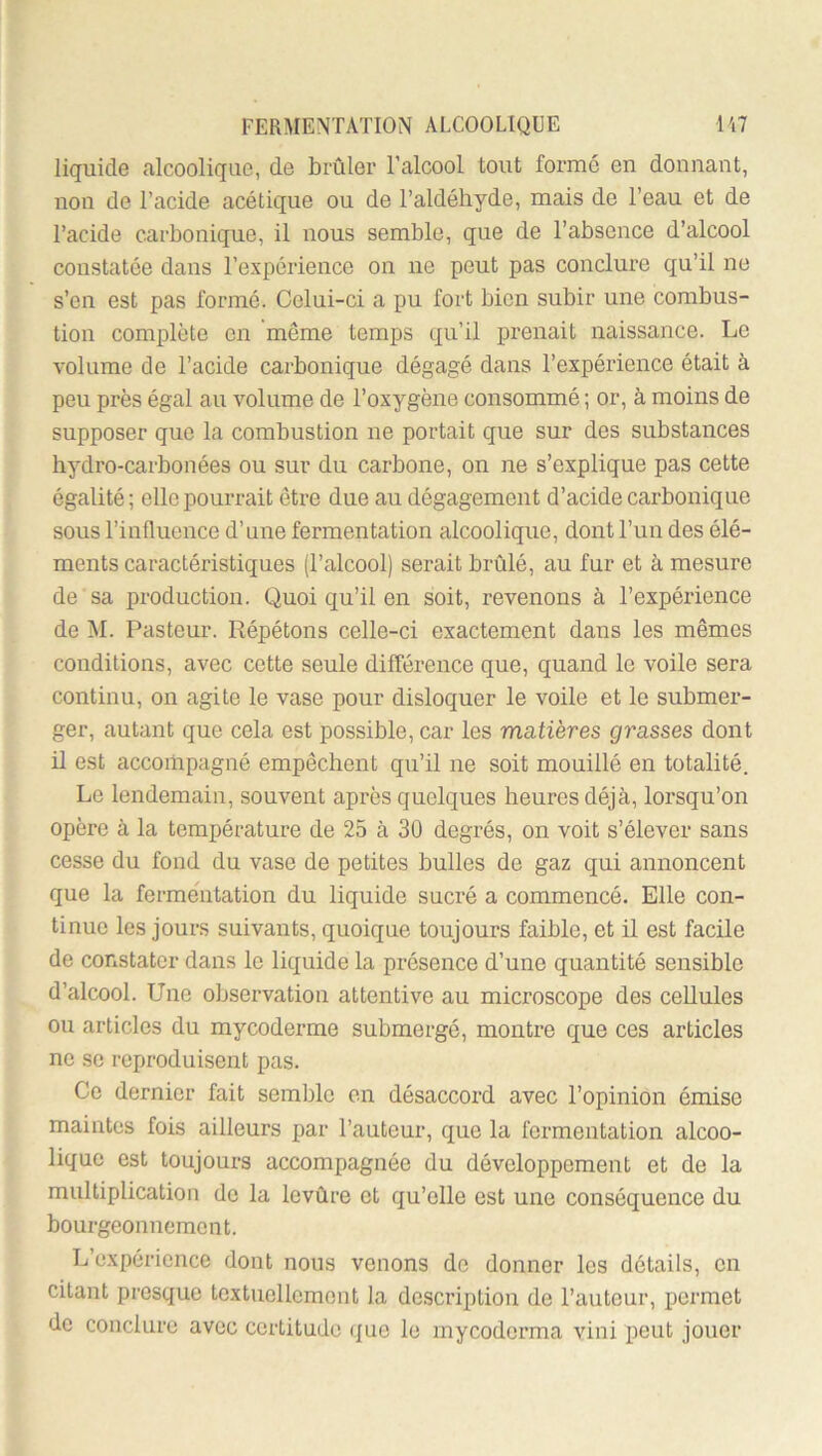 liquide alcoolique, de brûler l’alcool tout forme en donnant, non de l’acide acétique ou de l’aldéhyde, mais de l’eau et de l’acide carbonique, il nous semble, que de l’absence d’alcool constatée dans l’expérience on ne peut pas conclure qu’il ne s’en est pas formé. Celui-ci a pu fort bien subir une combus- tion complète en même temps qu’il prenait naissance. Le volume de l’acide carbonique dégagé dans l’expérience était à peu près égal au volume de l’oxygène consommé ; or, à moins de supposer que la combustion ne portait que sur des substances hydro-carbonées ou sur du carbone, on ne s’explique pas cette égalité; elle pourrait être due au dégagement d’acide carbonique sous l’influence d’une fermentation alcoolique, dont l’un des élé- ments caractéristiques (l’alcool) serait brûlé, au fur et à mesure de sa production. Quoi qu’il en soit, revenons à l’expérience de jM. Pasteur. Répétons celle-ci exactement dans les mêmes conditions, avec cette seule différence que, quand le voile sera continu, on agite le vase pour disloquer le voile et le submer- ger, autant que cela est possible, car les matières grasses dont il est accompagné empêchent qu’il ne soit mouillé en totalité. Le lendemain, souvent après quelques heures déjà, lorsqu’on opère à la température de 25 à 30 degrés, on voit s’élever sans cesse du fond du vase de petites bulles de gaz qui annoncent que la fermentation du liquide sucré a commencé. Elle con- tinue les jours suivants, quoique toujours faible, et il est facile de constater dans le liquide la présence d’une quantité sensible d’alcool. Une observation attentive au microscope des cellules ou articles du mycoderme submergé, montre que ces articles ne se reproduisent pas. Ce dernier fait semble en désaccord avec l’opinion émise maintes fois ailleurs par l’auteur, que la fermentation alcoo- lique est toujours accompagnée du développement et de la multiplication de la levûre et qu’elle est une conséquence du bourgeonnement. L’expérience dont nous venons de donner les détails, en citant presque textuellement la description de l’auteur, permet de conclure avec certitude que le mycoderma vini peut jouer