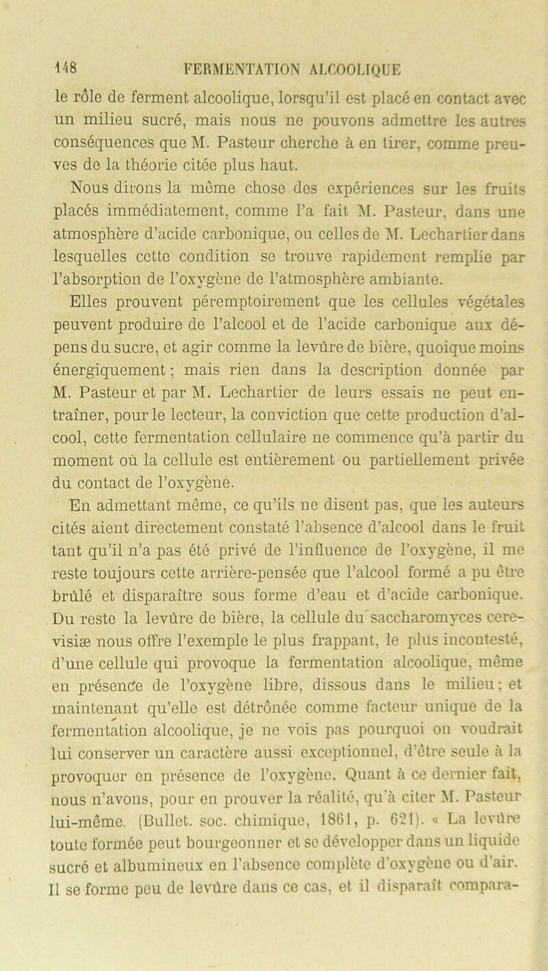 le rôle de ferment alcoolique, lorsqu’il est placé en contact avec un milieu sucré, mais nous ne pouvons admettre les autres conséquences que M. Pasteur cherche à en tirer, comme preu- ves do la théorie citée plus haut. Nous dirons la meme chose des expériences sur les fruits placés immédiatement, comme l’a fait M. Pasteur, dans une atmosphère d’acide carbonique, ou celles de AI. Lechartierdans lesquelles cette condition se trouve rapidement remplie par l’absorption de l’oxygène de l’atmosphère ambiante. Elles prouvent péremptoirement que les cellules végétales peuvent produire de l’alcool et de l’acide carbonique aux dé- pens du sucre, et agir comme la levure de bière, quoique moins énergiquement ; mais rien dans la description donnée par M. Pasteur et par AI. Lechartier de leurs essais ne peut en- traîner, pour le lecteur, la conviction que cette production d’al- cool, cette fermentation cellulaire ne commence qu’à partir du moment où la cellule est entièrement ou partiellement privée du contact de l’oxygène. En admettant même, ce qu’ils ne disent pas, que les auteurs cités aient directement constaté l’absence d’alcool dans le fruit tant qu’il n’a pas été privé de l’influence de l’oxygène, il me reste toujours cette arrière-pensée que l’alcool formé a pu être brûlé et disparaître sous forme d’eau et d’acide carbonique. Du reste la levure de bière, la cellule du' saccharomyces cere- visiæ nous offre l’exemple le plus frappant, le plus incontesté, d’une cellule qui provoque la fermentation alcoolique, même en présente de l’oxygène libre, dissous dans le milieu; et maintenant qu’elle est détrônée comme facteur unique de la ✓ fermentation alcoolique, je ne vois pas pourquoi on voudrait lui conserver un caractère aussi exceptionnel, d’être seule à la provoquer en présence de l’oxygène. Quant à ce dernier fait, nous n’avons, pour en prouver la réalité, qu’à citer AI. Pasteur lui-même. (Dullet. soc. chimique, 1861, p. 621). « La levüre toute formée peut bourgeonner et se développer dans un liquide sucré et albumineux en l’absence complète d’oxygène ou d’air. Il se forme peu de levùre dans ce cas, et il disparaît compara-