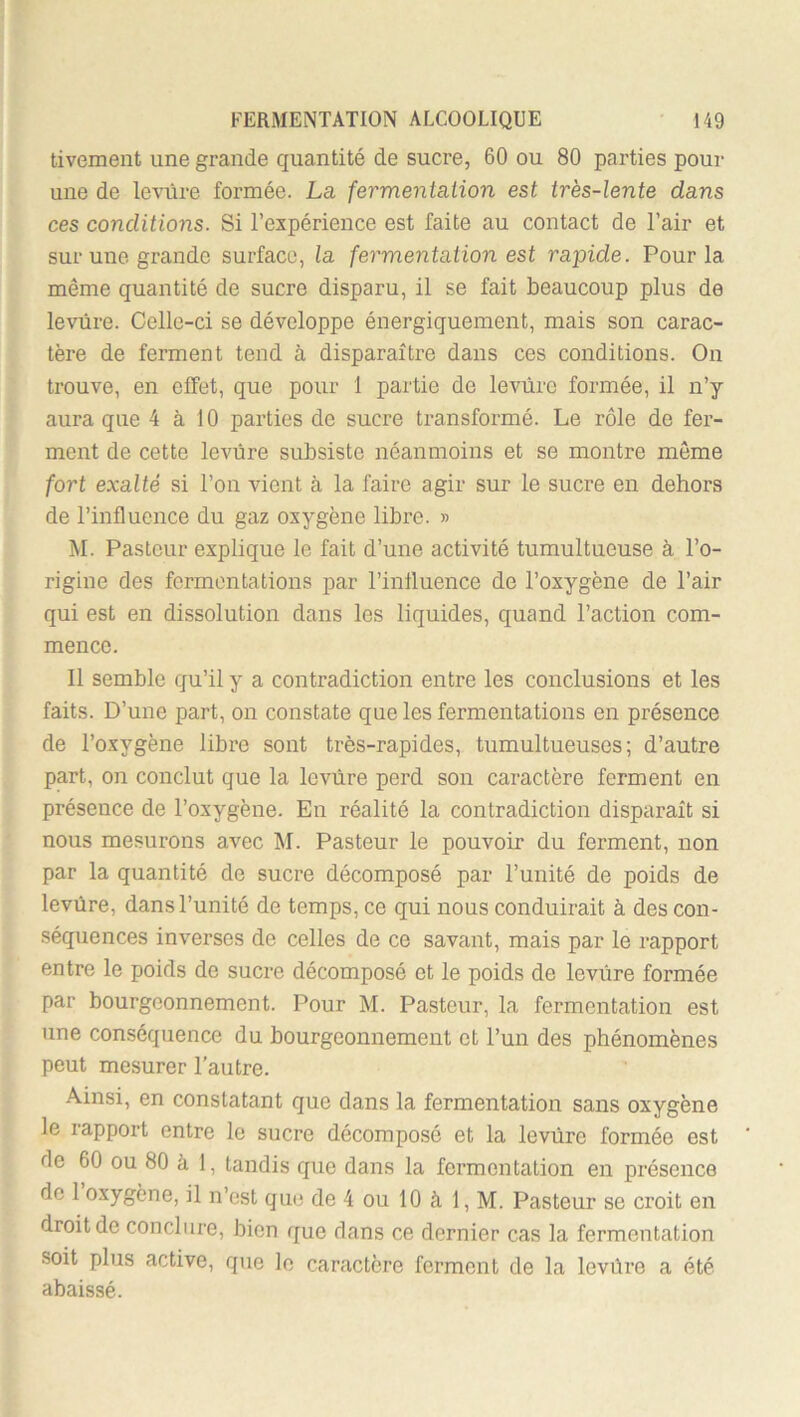 tivement une grande quantité de sucre, 60 ou 80 parties pour une de levure formée. La fermenta.iion est très-lente dans ces conditions. Si l’expérience est faite au contact de l’air et sur une grande surface, la fermentation est rapide. Pour la même quantité de sucre disparu, il se fait beaucoup plus de levure. Celle-ci se développe énergiquement, mais son carac- tère de ferment tend à disparaître dans ces conditions. On trouve, en effet, que pour 1 partie de levure formée, il n’y aura que 4 à 10 parties de sucre transformé. Le rôle de fer- ment de cette levure subsiste néanmoins et se montre môme fort exalté si l’on vient à la faire agir sur le sucre en dehors de l’influence du gaz oxygène libre. » M. Pasteur explique le fait d’une activité tumultueuse à l’o- rigine des fermentations par l’influence de l’oxygène de l’air qui est en dissolution dans les liquides, quand l’action com- mence. Il semble qu’il y a contradiction entre les conclusions et les faits. D’une part, on constate que les fermentations en présence de l’oxygène libre sont très-rapides, tumultueuses; d’autre part, on conclut que la levure perd son caractère ferment en présence de l’oxygène. En réalité la contradiction disparaît si nous mesurons avec M. Pasteur le pouvoir du ferment, non par la quantité de sucre décomposé par l’unité de poids de levûre, dans l’unité de temps, ce qui nous conduirait à des con- séquences inverses de celles de ce savant, mais par le rapport entre le poids de sucre décomposé et le poids de levure formée par bourgeonnement. Pour M. Pasteur, la fermentation est une conséquence du bourgeonnement et l’un des phénomènes peut mesurer l’autre. Ainsi, en constatant que dans la fermentation sans oxygène le rapport entre le sucre décomposé et la levure formée est de 60 ou 80 à 1, tandis que dans la fermentation en présence de 1 oxygène, il n’est que de 4 ou 10 à 1, M. Pasteur se croit en droit de conclure, bien que dans ce dernier cas la fermentation soit plus active, que le caractère ferment de la levûre a été abaissé.