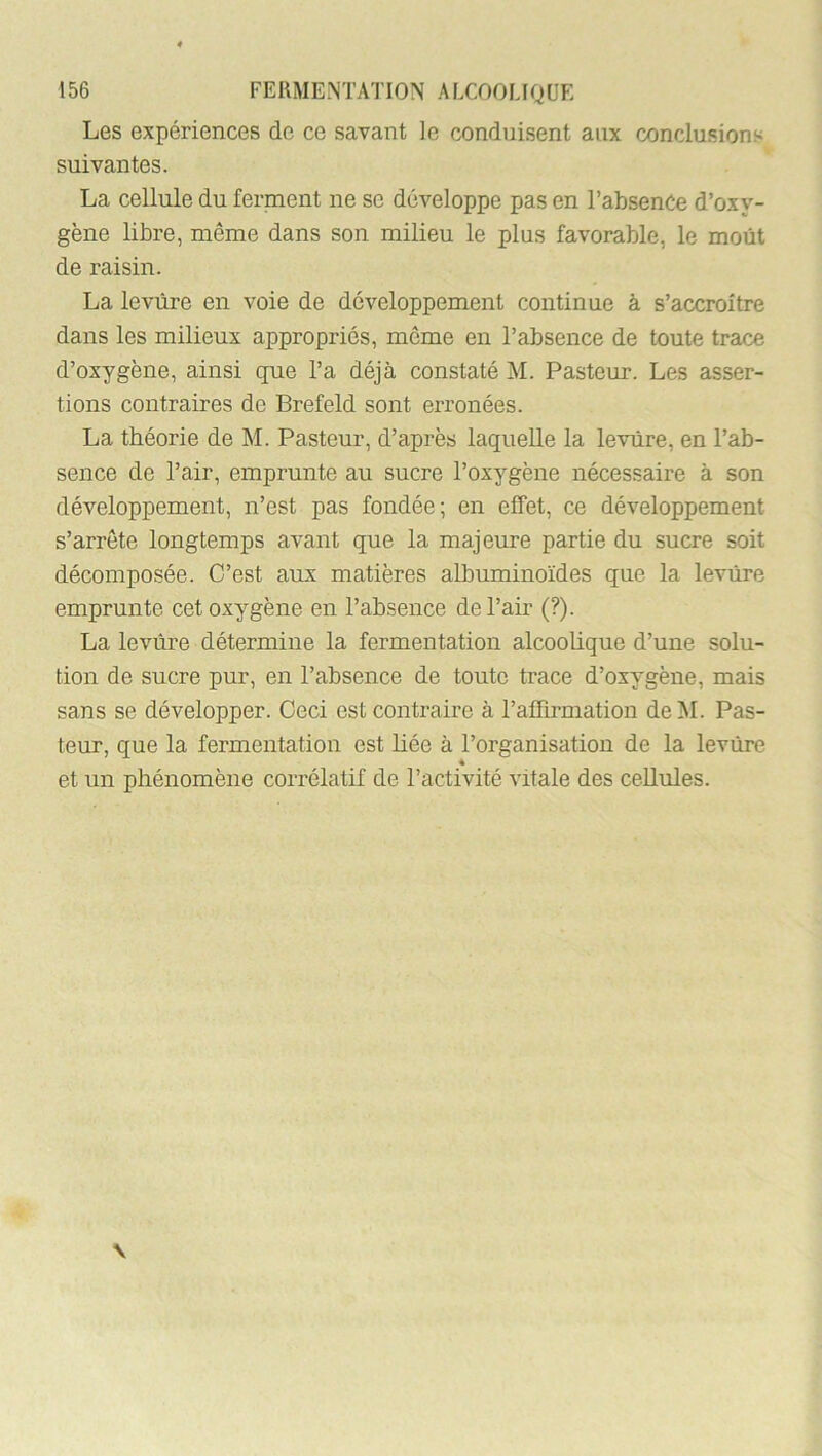 Les expériences de ce savant le conduisent aux conclusions suivantes. La cellule du ferment ne se développe pas en l’absence d’oxy- gène libre, même dans son milieu le plus favorable, le moût de raisin. La levure en voie de développement continue à s’accroître dans les milieux appropriés, même en l’absence de toute trace d’oxygène, ainsi que l’a déjà constaté M. Pasteur. Les asser- tions contraires de Brefeld sont erronées. La théorie de M. Pasteur, d’après laquelle la levure, en l’ab- sence de l’air, emprunte au sucre l’oxygène nécessaire à son développement, n’est pas fondée; en effet, ce développement s’arrête longtemps avant que la majeure partie du sucre soit décomposée. C’est aux matières albuminoïdes que la levure emprunte cet oxygène en l’absence de l’air (?). La levure détermine la fermentation alcooUque d’une solu- tion de sucre pur, en l’absence de toute trace d’oxygène, mais sans se développer. Ceci est contraire à l’affirmation de M. Pas- teur, que la fermentation est liée à l’organisation de la levure et un phénomène corrélatif de l’activité vitale des cellules.