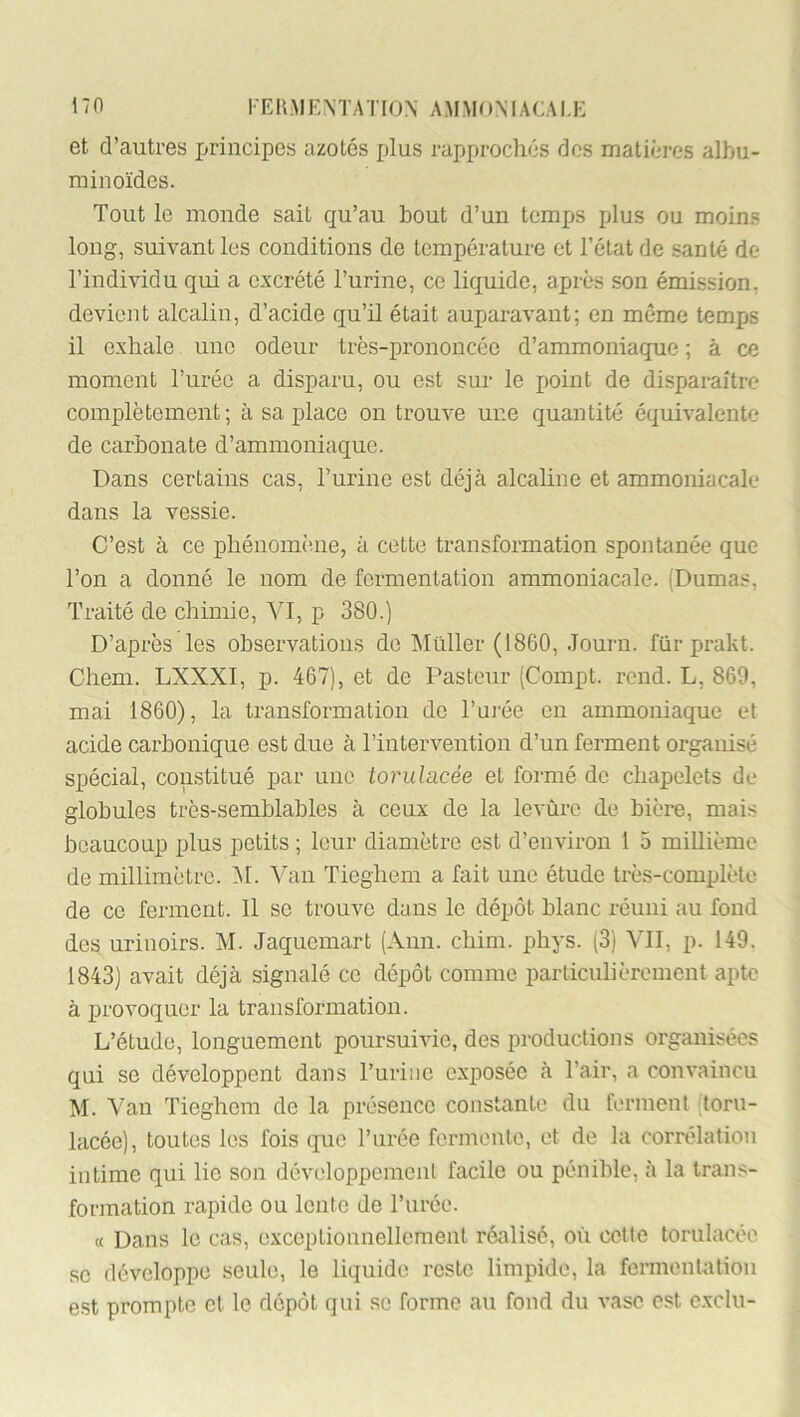 KEK.MEMATION A.MMOMACAI.E et d’autres j^rincipes azotés plus rapprochés dos matières albu- minoïdes. Tout le monde sait qu’au bout d’un tomijs plus ou moins long, suivant les conditions de température et l’état de santé de l’individu qui a c:scrété l’urine, ce liquide, après .son émission, devient alcalin, d’acide qu’il était auparavant; en môme temps il exhale une odeur très-prononcée d’ammoniaque ; à ce moment l’urée a disparu, ou est sur le point de di.sparaître complètement; à sa place on trouve une quantité équivalente de carbonate d’ammoniaque. Dans certains cas, l’urine est déjà alcaline et ammoniacale dans la vessie. C’est à ce phénomè.ne, à cette transformation spontanée que Ton a donné le nom de fermentation ammoniacale. (Dumas, Traité de chimie, VI, p 380.) D’après les observations de Millier (1860, .lourn. für prakt. Chem. LXXXI, p. 467), et de Pasteur (Compt. rond. L, 869, mai 1860), la transformation do l’urée en ammoniaque et acide carbonique est due à l’intervention d’un ferment organisé spécial, constitué par une torulacée et formé de chapelets de globules très-semblables à ceux de la levûre de bière, mais beaucoup plus petits ; leur diamètre est d’environ 1 5 millième de millimètre. AI. Van Tieghem a fait une étude très-complète de ce ferment. Il se trouve dans le dépôt blanc réuni au fond des urinoirs. AI. Jaquemart (Ann. chim. phys. (3) VII, p. 149. 1843) avait déjà signalé ce dépôt comme particulièrement apte à provoquer la transformation. L’étude, longuement poursuivie, des productions organisées qui se développent dans Turine exposée à l’air, a convaincu M. A^an Tieghem de la présence constante du ferment toru- lacéc), toutes les fois que l’urée fermente, et de la corrélation intime qui lie son développement facile ou pénible, à la trans- formation rapide ou lente de l’urée. « Dans le cas, exceptionnellement réalisé, où celte torulacée SC développe seule, le liquide reste limpide, la fermentaliou est prompte et le dépôt qui se forme au fond du vase est exclu-