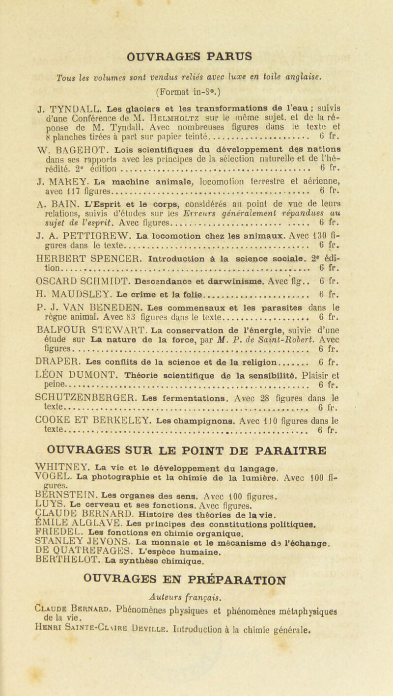 OUVRAGES PARUS Tous les volumes sont vendus reliés avec hure en toile anglaise. (Format in-S°.) J. TYNÜALL. Les glaciers et les transformations de l’eau; suivis d’une Conférence de M. IIelmholtz sur le même sujet, et de la ré- ponse de M. Tyndall. Avec nombreuses figures dans le texte et H planches tirées à part sur papier teinté G fr. W. B.AGEHOT. Lois scientifiques du développement des nations dans ses rapports avec les principes de la sélection naturelle et de l’hé- rédité. 2' édition 6 fr. J. MAHEY. La machine animale^ locomotion terrestre et aérienne, avec H 7 figures 6 fr. .A. BAIN. L’Esprit et le corps, considérés au point de vue de leurs relations, suivis d’études sur les Erreurs généralement répandues au sujet de l’esprit. Avec figures 6 fr. J. A. PETTIGREW. La locomotion chez les animaux. Avec 130 fi- gures dans le texte 6 fr. HERBERT SPENCER. Introduction à la science sociale. 2* édi- tion 6 fr. OSCARD SCHMIDT. Descendance et darwinisme. Avec fig.. 6 fr. H. MAUDSLEY. Le crime et la folie G fr. P. J. VAN BENEDEN. Les commensaux et les parasites dans le règne animal. Avec 33 figures dans le texte 6 fr. BALFOUR Sl’EWART. La conservation de l’énergie, suivie d’une étude sur La nature de la force, par M. P. de Saint-Robert. Avec figures 6 fr. DR.APER. Les conflits de la science et de la religicn G fr. LÉON DUMONT. Théorie scientifique de la sensibilité. Plaisir et peine 6 fr. SCHUTZENBERGER. Les fermentations. Avec 28 figures dans le texte 6 fr. COOKE ET BERKELEY. Les champignons. Avec 110 figures dans le texte 6 fr. OUVRAGES SUR LE POINT DE PARAITRE WHITNEY. La vie et le développement du langage. VOGEL. La photographie et la chimie de la lumière. Avec 100 fi- gures. BÈRNSTEIN. Les organes des sens. Avec 100 figures. LUYS. Le cerveau et ses fonctions. Avec figures. Claude bernard. Histoire des théories de la vie. ÉMILE ALGL.AVE. Les principes des constitutions politiques. FRILDEL. Les fonctions en chimie organique. STANLEY JEVONS. La monnaie et le mécanisme ds l’échange, DE QUATREFAGES. L’espèce humaine. BERTHELOT. La synthèse chimique. OUVRAGES EN PRÉPARATION Auteurs français. ^*^^1?^ Phénomènes physiques et phénomènes métaphysiques Hencu Sainte-Clmrë Devii.le. Introduction à la chimie générale.