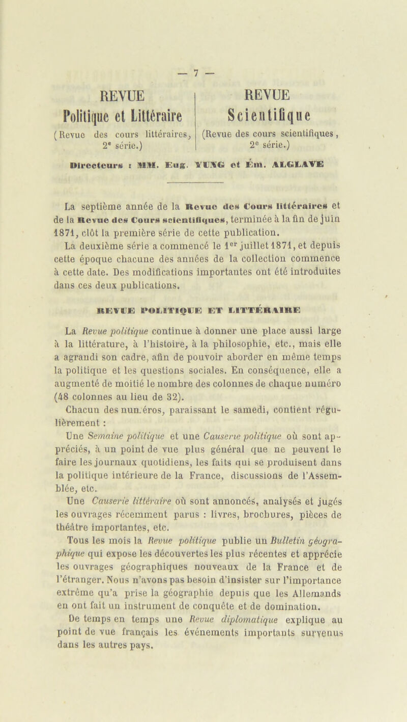 REVUE Politique et Littéraire (Revue des cours liltéraires, 2' série.) REVUE ScieiitiGque (Revue des cours scientifiques, 2° série.) Uircctcai’M I lUM. Eug. VUMG ot Km. AEiGEiATK La septième année de la nevuo des Cours littéraires et de la Revue des Cours scfcntiflciues, terminée à la ûn de juin 1871, clôt la première série de cette publication. La deuxième série a commencé le 1®'^ juillet 1871, et depuis cette époque chacune des années de la collection commence à cette date. Des modifications importantes ont été introduites dans ces deux publications. RKVCK POf.ITIQCK KT CITTKR.CIRK La Revue politique continue à donner une place aussi large la littérature, à l’histoire, à la philosophie, etc., mais elle a agrandi son cadre, afin de pouvoir aborder en même temps la politique et les questions sociales. En conséquence, elle a augmenté de moitié le nombre des colonnes de chaque numéro (48 colonnes au lieu de 32). Chacun des numéros, paraissant le samedi, contient régu- lièrement : Une Semaine politique et une Causerie politique où sont ap- préciés, à un point de vue plus général que ne peuvent le faire les journaux quotidiens, les faits qui se produisent dans la politique intérieure de la France, discussions de l’Assem- blée, etc. Une Causerie littéraire où sont annoncés, analysés et jugés les ouvrages récemment parus : livres, brochures, pièces de théâtre importantes, etc. Tous les mois la Revue politique publie un Bulletin géogra- phique qui expose les découvertes les plus récentes et apprécie les ouvrages géographiques nouveaux de la France et de l’étranger. Nous n’avons pas besoin d’insister sur l’importance extrême qu’a prise la géographie depuis que les Allemands en ont fait un instrument de conquête et de domination. De temps en temps une Revue diplomatique explique au point de vue français les événements importants survenus dans les autres pays.