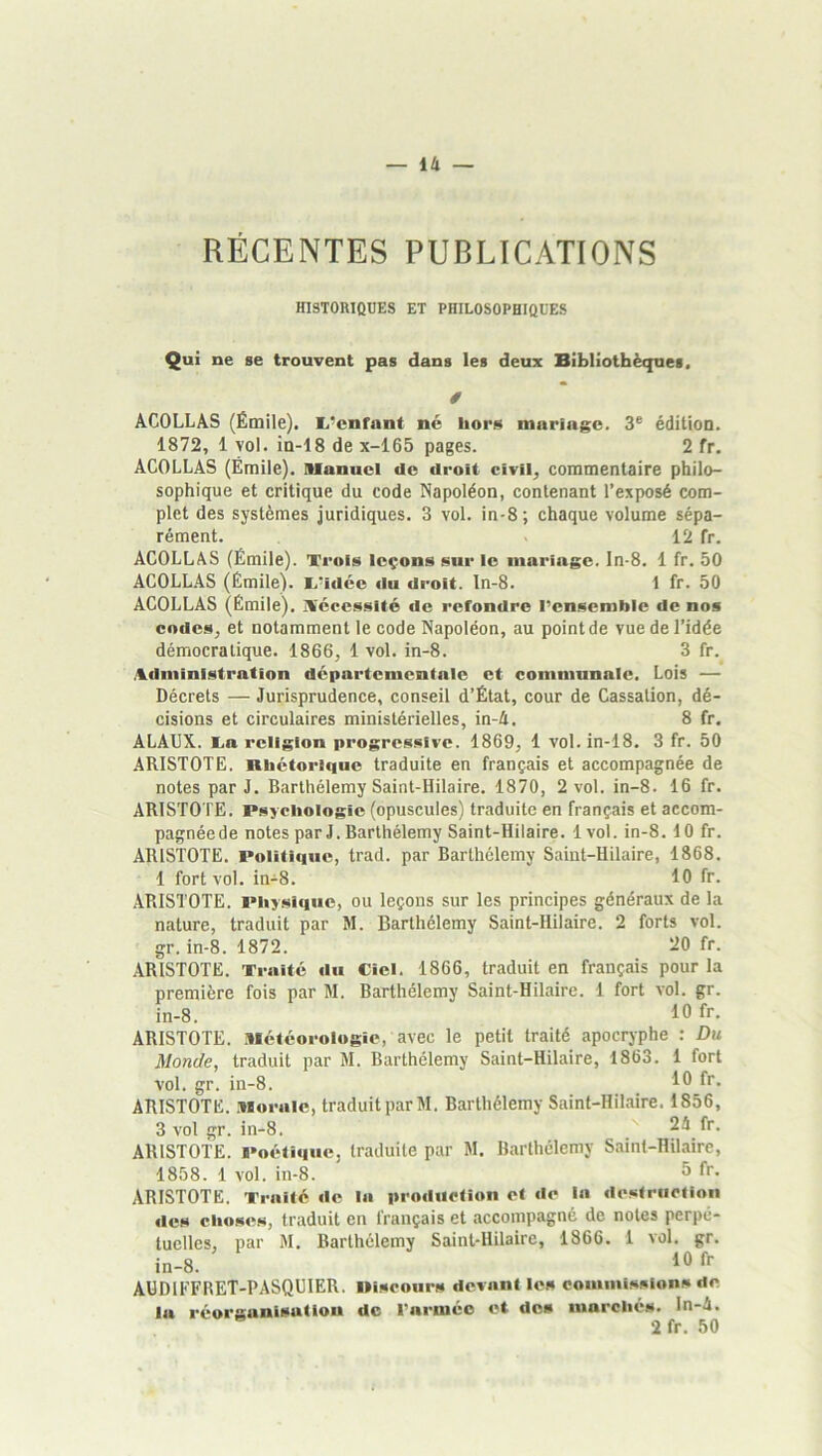 RÉCENTES PUBLICATIONS HI9T0R10ÜE8 ET PHILOSOPHIQUES Qui ne se trouvent pas dans les deux Bibliothèques. / ACOLLAS (Émile). I.*cnfnnt ne hors mariage. 3^ édition. 1872, 1 vol. in-18 de x-165 pages. 2 fr. ACOLLAS (Émile). Manuel de droit civil, commentaire philo- sophique et critique du code Napoléon, contenant l’exposé com- plet des systèmes juridiques. 3 vol. in-8 ; chaque volume sépa- rément. 12 fr. ACOLLAS (Émile). Trois leçons sur ie mariage. In-8. 1 fr. 50 ACOLLAS (Émile). T'idce ciu droit, ln-8. 1 fr. 50 ACOLLAS (Émile). IVcccssité de refondre l’ensemble de nos codes, et notamment le code Napoléon, au point de vue de l’idée démocratique. 1866, 1 vol. in-8. 3 fr. i%diiiinistration départementale et communale. Lois — Décrets — Jurisprudence, conseil d’État, cour de Cassation, dé- cisions et circulaires ministérielles, in-4. 8 fr. ALAUX. E.a religion progressive. 1869, 1 vol. in-18. 3 fr. 50 ARISTOTE. Rhétorique traduite en français et accompagnée de notes par J. Barthélemy Saint-Hilaire. 1870, 2 vol. in-8. 16 fr. ARISTO TE. Psychologie (opuscules) traduite en français et accom- pagnée de notes par J. Barthélemy Saint-Hilaire. 1 vol. in-8.10 fr. ARISTOTE. Politique, trad. par Barthélemy Saint-Hilaire, 1868. 1 fort vol. in-8. 10 fr. ARISTOTE. Physique, ou leçons sur les principes généraux de la nature, traduit par M. Barthélemy Saint-Hilaire. 2 forts vol. gr. in-8. 1872. ^0 fr. ARISTOTE. Traité du Ciel. 1866, traduit en français pour la première fois par M. Barthélemy Saint-Hilaire. 1 fort vol. gr. in-8. 10 l*- ARISTOTE. Météorologie, avec le petit traité apocryphe : Du Monde, traduit par M. Barthélemy Saint-Hilaire, 1863. 1 fort vol. gr. in-8. 10 fu- ARISTOTE. Morale, traduit parM. Barthélemy Saint-Hilaire. 1856, 3 vol gr. in-8. 24 fr. ARISTOTE. Poétique, traduite par M. Barthélemy Saint-Hilaire, 1858. 1 vol. in-8. 5 l'r. ARISTOTE. Traité de la production et de la destruction des choses, traduit en français et accompagné de notes perpé- tuelles, par M. Barthélemy Saint-Hilaire, 1866. 1 vol. gr. 10 fr AÜDIFFRET-PASQÜIER. Oiscours devant les coiumi.sslons de la réorganisation de l’armée et dos marchés, ln-4. 2 fr. 50