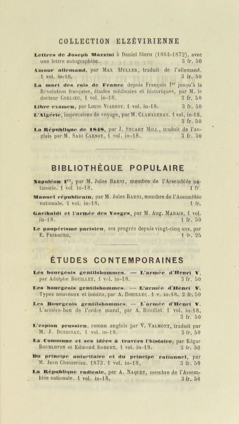 COLLECTION ELZÉVIRIENNE EiOttros (lo JoNopli ninzzini à Daniel Stern (18G4-1872), avec une lettre aulograpliiée. 3 fr. 50 >f.moiir niloiiiand, par Max Mulleb, traduit de l’allemand. 1 vol. in-18. 3 fr. 50 I.n mort des rois de France depuis François 1®'' jusqu’à la Rt^volution française, études médicales et historiques, par M. le docteur CoRLiEU, 1 vol. in-18. 3 fr. 50 Fibre examen, par Louis ViARDOT. 1 vol. in-18. 3 fr. 50 I/.%lséric, impressions de voyage, par M. Cl.amageran. 1vol. in-18. 3 fr. 50 Fa né|>iiblii|ue de 1848, par J. Stuart Miu., traduit de l’an- glais parM. Sadi Carnot, 1 vol. in-18. 3 fr. 50 BIBLIOTHÈQUE POPULAIRE m'oiioiéon I, par M, Jules Barni, membre de l’Assemblée na- tionale. 1 vol, in-18. 1 fr. Manuel répnhiioain, parM. Jules Barni, membre de l’Assemblée nationale. 1 vol. in-18. 1 fr. Ciaribaldi et l'armée des Vosges, par M. Aug. Marais. 1 vol. in-18. 1 fr. 50 Fe paiipéritune pari<)ien, ses progrès depuis vingt-cinq ans, par E. Fribourg. 1 fr. 25 ÉTUDES CONTEMPORAINES Fea hourKcni» $Eentilalioiumea. — F'arntée d'Henri V, par Adolphe Bouillet. 1 vul. in-18. 3 fr. 50 Fea bourKcoia Kentil!«hommeH. — F’armée il’llenri V. Types nouveaux et inédits, par A. Bouili.e<. 1 v. in-18. 2 fr. 50 Fcn UoiirKCOiM j£entil<<liommeM. — I.’armée d'Henri T. L’airièie-ban de l’ordre moral, par A. Bouillet. 1 vol. in-18. 3 fr. 50 F'cHpion pruHNicn, roman anglais par V. Valmont, traduit par M. J. Durrisay. 1 vol. in-18. 3 fr. 50 Fa l'ommune et nés id€*es d travers l'histoire, par Edgar Bourloton et Edmond IIouert. 1 vol. in-18. 3 fr. 50 l»u principe autoritaire et du principe rationnel, par M. Jean Chasseriau. 1873. 1 vol. in-18. 3 fr. 50 Fa Républi)|ue ■■adicale, par A. Naquet, membre de l’Assem-