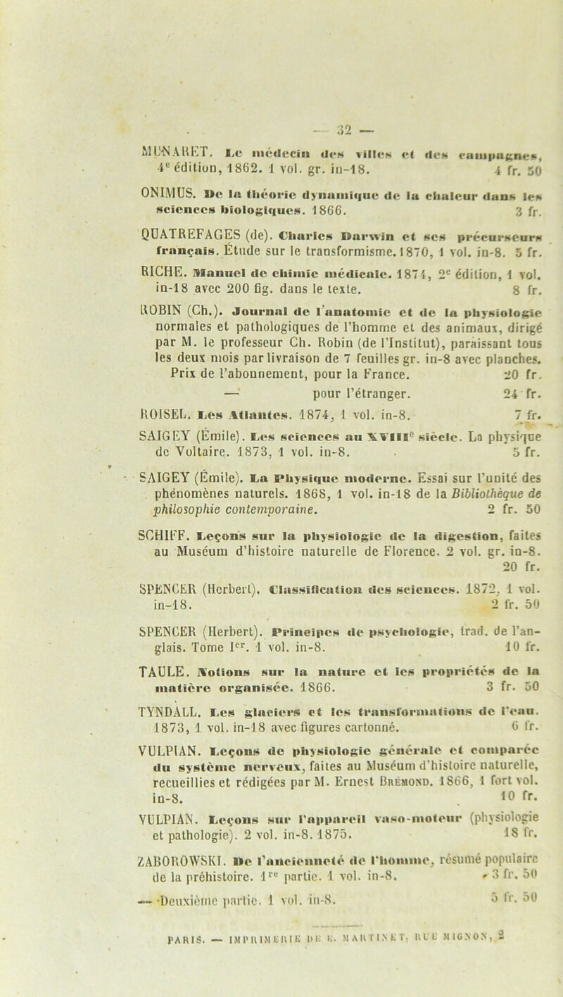 ML^^ÂUKT• l,«î iiiédcciii «U*« vilICK «*l ilc» cuiiiiiUKnen, édition, 1862. 1 vol. gr. iii-18. i fr. 50 ONIMUS. 1)(‘. lu (liéuric dyiiaiiiiiiuc de lu cliuieur dunis iei« Mcicnccs biolosic|iieH. 1866. 3 fr. QUATREFAGES (de). Cliurlcr^ Uurwin et ses précurseurs français. Étude sur le transformisme. 1870, 1 vol. in-8. 5 fr. RICHE, manuel de chimie médicale. 187 4, 2® édition, 1 vol. in-18 avec 200 fig. dans le texte. 8 fr. ROBIN (Ch.). Journal de l’anatomie et de lu physioIoi;ie normales et pathologiques de l’homme et des animaux, dirigé par M. le professeur Ch. Robin (de l’Institut), paraissant tous les deux mois par livraison de 7 feuilles gr. in-8 avec planches. Prix de l’abonnement, pour la France. 20 fr, — pour l’étranger. 24 fr. RülSEL. JLes Atlantes. 1874, 1 vol. in-8. 7 fr. SAIGEY (Émile). I.es sciences au XVlii® siècle. La physique de Voltaire. 4 873, 1 vol. in-8. . 5 fr. ' SAIGEY (Émile). E.a Physique moderne. Essai sur l’unilé des phénomènes naturels. 1868, 1 vol. in-18 de la Bibliothèque de philosophie contemporaine. 2 fr. 50 SCHIFF. Leçons sur la physiologie de la digestion, faites au Muséum d’histoire naturelle de Florence. 2 vol. gr. in-8. 20 fr. SPENCER (Herbert). Classification des sciences. 1872, 1 vol. in-18. 2 fr. 50 SPENCER (Herbert). Pi'incipes de psychologie, trad. de l’an- glais, Tome P®. 1 vol. in-8. 10 fr. TAULE. Aotions sur la nature et les propriétés de la matière organisée. 1866. 3 fr. 50 TYNDALL. Les glaciers et les transformalioiis de l’eaii. 1873, 1 vol. in-18 avec figures cartonné, 6 fr. VULPIAN. Leçons de physiologie générale et comparée du système nerveux, faites au Muséum d’histoire naturelle, recueillies et rédigées parM. Ernest Drémond. 1866, 1 fort vol. in-8. 10 VULPIAN. Leçons sur l'appareil vaso-moteur (physiologie et pathologie). 2 vol. in-8.1875. 18 fr. ZABOROWSKI. Me l’ancienneté de l'homme, résumé populaire de la préhistoire. 1''® partie. 1 vol. in-8. » 3 fr. 50 —-Deuxièiiic partie. 1 vol. in-8. ô Ir. 50 PARIS. — I.MIMU.MbRIC U i; IJ. >1 A II T I ,N K T, IlLt NIGNOX, 2