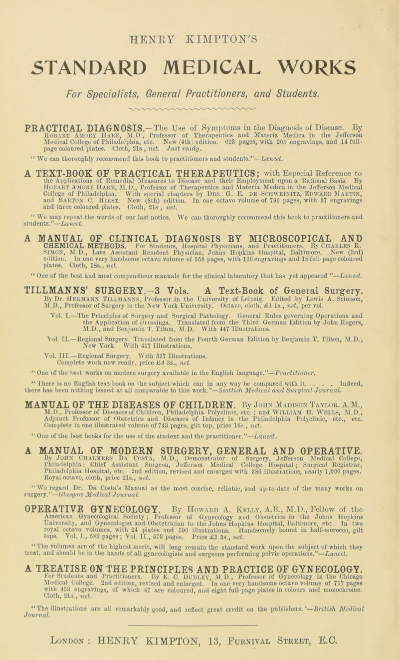 HENRY KIMPTON’S STANDARD MEDICAL WORKS For Specialists, General Practitioners, and Students. PRACTICAL DIAGNOSIS- The Use of Symptoms in the Diagnosis of Disease. By HOBART AMORT Hare, M.D., Professor of Therapeutics and Materia Medica in the Jefferson Medical College of Philadelphia, etc. New (4th) edition. 623 pages, with 205 engravings, and 14 full- page coloured plates. Cloth, 21s., net. Just ready. “ We can thoroughly recommend this book to practitioners and students.”—Lancet. A TEXT-BOOK OF PRACTICAL THERAPEUTICS; with Especial Reference to the Applications of Remedial Measures to Disease and their Employment upon a Rational .Basis. By HOBART AMORY Hare, M.D., Professor of Therapeutics and Materia Medica in the Jefferson Medical College of Philadelphia. With special chapters by Drs. G. E. de SCHWEIN1TZ, EDWARD Martin, and Barton C. Hirst. New (8th) edition. In one octavo volume of 796 pages, with 37 engraving.? and three coloured plates. Cloth, 21s., net. “ We may repeat the words of our last notice. We can thoroughly recommend this book to practitioners and students.”—Lancet. A MANUAL OF CLINICAL DIAGNOSIS BY MICROSCOPICAL AND CHEMICAL METHODS. For Students, Hospital Physicians, and Practitioners. By CHARLES R. Simon, M.D., Late Assistant Resident Physician, Johns Hopkins Hospital, Baltimore. New (3rd) edition. In one very handsome octavo volume of 558 pages, with 136 engravings and 18full-page coloured plates. Cloth, 18s., net. “ One of the best and most compendious manuals for the clinical laboratory that has yet appeared ”—Lancet. TILLMANNS’ SURGERY-3 Vols. A Text-Book of General Surgery. By Dr. Hermann TILLMANNS. Professor in the University of Leipzig. Edited by Lewis A. Stimson, M.D., Professor of Surgery in the New York University. Octavo, cloth, £1 Is., net, per vol. Vol. I.—The Principles of Surgery and Surgical Pathology. General Rules governing Operations and the Application of Dressings. Translated from the Third German Edition by John Rogers, M.D., and Benjamin T. Tilton, M.D. With 447 Illustrations. 'Vol. II.—Regional Surgery. Translated fiom the Fourth German Edition by Benjamin T. Tilton, M.D., New York. With 417 Illustrations. Vol. III.—Regional Surgery. With 517 Illustrations. Complete work now ready, juice £3 3s., net. *■ One of the best works on modern surgery available in the English language.”—Practitioner. “ 1 here is no English text-book on the subject which can in any way be compared with it. . . . Indeed, there has been nothing issued at all comparable to this work. ”—Scottish Medical and Surgical Journal. MANUAL OF THE DISEASES OF CHILDREN. By John Madison Taylor. A.M., M.D., Professor of Diseases of Children, Philadelphia Polyclinic, etc. ; and William H. Wells, M.D., Adjunct Professor of Obstetrics and Diseases of Infancy in the Philadelphia Polyclinic, etc., etc. Complete in one illustrated volume of 743 pages, gilt top, price 16.-., net. “ Oue of the best books for the use of the student and the practitioner.”—Lancet. A MANUAL OF MODERN SURGERY, GENERAL AND OPERATIVE. By John Chalmers Da costa, M.D., Demonstrator of Surgery, Jefferson Medical College, Philadelphia; Chief Assistant Suigeon, Jefferson Medical College Hospital; Surgical Registrar, Philadelphia Hospital, etc. 2nd edition, revised and enlarged with 386 illustrations, nearly 1,000 pages. Royal octavo, cloth, price 21s., net. “We regard Dr. Da Costa’s Manual as the most concise, reliable, and up-to-date of the many works on surgery.”—Glasgow Medical Journal. OPERATIVE GYNECOLOGY. By Howard A. Kelly, A.R., M.D., Fellow of the American Gynecological Society ; Professor of Gynecology and Obstetrics in the Johns Hopkins University, and Gynecologist and Obstetrician to the Johns Hopkins Hospital, Baltimore, etc. In two royal octavo volumes, with 24 plates and 590 illustrations. Handsomely bound in half-morocco, gilt tops. Vol. I., 580 pages ; Vol. II., 573 pages. Price £3 3s., net. “The volumes are of the highest merit, will long remain the standard work upon the subject of which they treat, and should be in the hands of all gynecologists and surgeons performing pelvic operations.”—Lancet. A TREATISE ON THE PRINCIPLES AND PRACTICE OF GYNECOLOGY. For Students and Practitioners. By E. C. DUDLEY, M.D., Professor of Gynecology in the Chicago Medical College. 2nd edition, revised and enlarged. In one very handsome octavo volume of 717 pages with 453 engravings, of which 47 are coloured, and eight full-page plates in colours and monochrome. Cloth, 21s., net. “The illustrations are all remarkably good, and reflect great credit on the publishers.’—British Medical Journal. London : HENRY KIMPTON, 13, Furnival Street, E.C.
