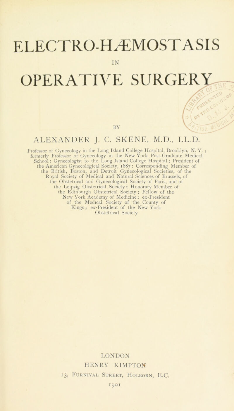 ELECTRO-HAEMOSTASIS OPERATIVE SURGERY ALEXANDER J. C. SKENE, M.D., LL.D. Professor of Gynecology in the Long Island College Hospital, Brooklyn, N. Y. ; formerly Professor of Gynecology in the New York Post-Graduate Medical School; Gynecologist to the Long Island College Hospital; President of the American Gynecological Society, 1887; Corresponding Member of the British, Boston, and Detroit Gynecological Societies, of the Royal Society of Medical and Natural Sciences of Brussels, of the Obstetrical and Gynecological Society of Paris, and of the Leipzig Obstetrical Society ; Honorary Member of the Edinburgh Obstetrical Society ; Fellow of the New York Academy of Medicine; ex-Fresident of the Medical Society of the County of Kings; ex-President of the New York Obstetrical Society IN V/ c BY LONDON HENRY KIMPTON 13, Furnival Street, Holborn, E.C. 1901