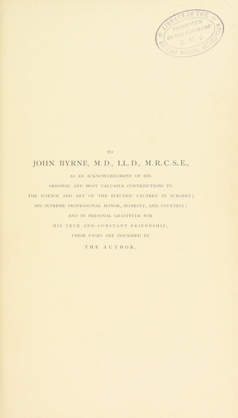 TO JOHN BYRNE, M. D., LL. D., M. R. C. S. E., AS AN ACKNOWLEDGMENT OF HIS ORIGINAL AND MOST VALUABLE CONTRIBUTIONS TO THE SCIENCE AND ART OF THE ELECTRIC CAUTERY IN SURGERY; HIS SUPREME PROFESSIONAL HONOR, HONESTY, AND COURTESY; AND IN PERSONAL GRATITUDE FOR HIS TRUE AND C O NSTANT F K I E N DSII1P, THESE PAGES ARE INSCRIBED BY THE AUTHOR.