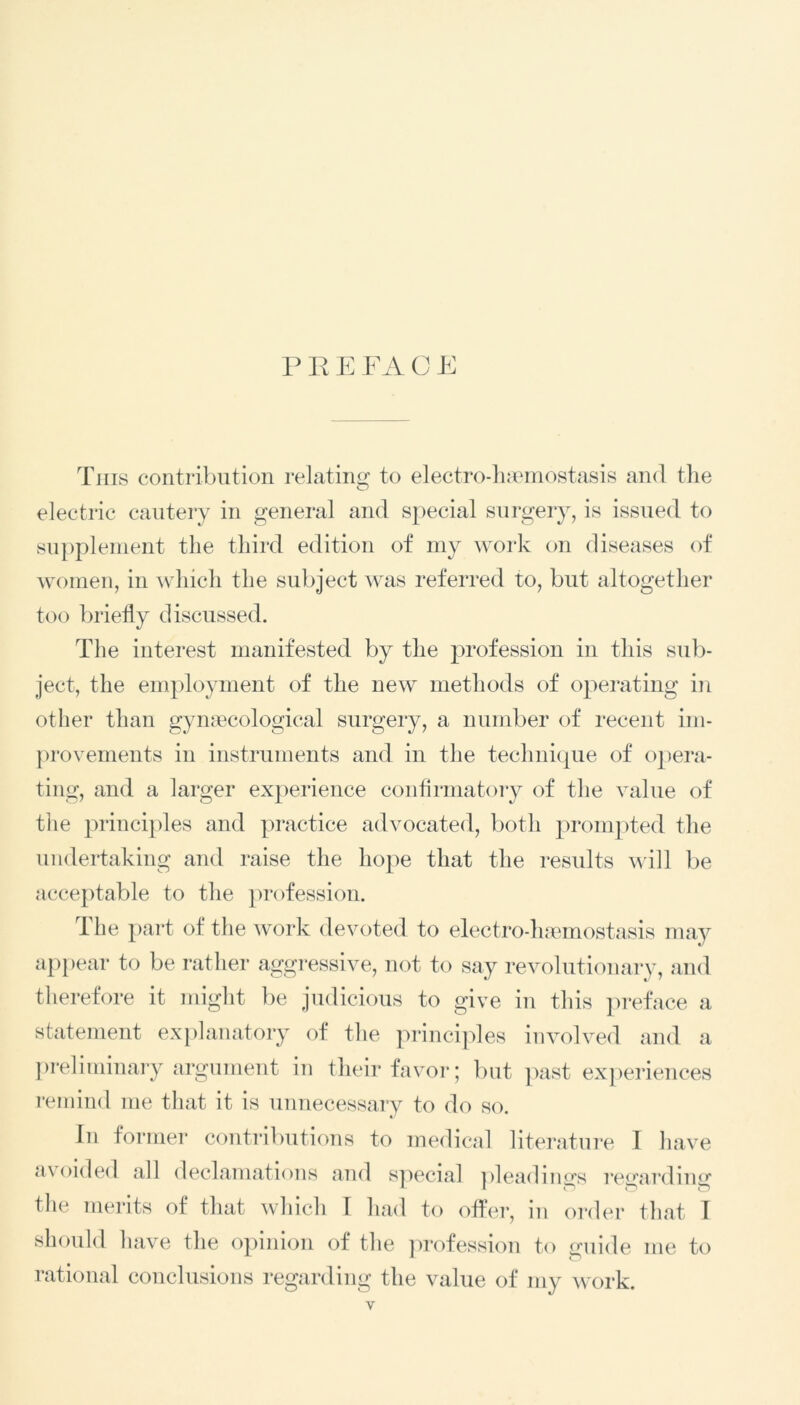 PREFACE This contribution relating to electro-haemostasis and the electric cautery in general and special surgery, is issued to supplement the third edition of my work on diseases of women, in which the subject was referred to, but altogether too briefly discussed. The interest manifested by the profession in this sub- ject, the employment of the new methods of operating in other than gynaecological surgery, a number of recent im- provements in instruments and in the technique of opera- ting, and a larger experience confirmatory of the value of the principles and practice advocated, both prompted the undertaking and raise the hope that the results will be acceptable to the profession. 1 he part of the work devoted to electro-haemostasis may appear to be rather aggressive, not to say revolutionary, and therefore it might be judicious to give in this preface a statement explanatory of the principles involved and a preliminary argument in their favor; but past experiences remind me that it is unnecessary to do so. In former contributions to medical literature I have avoided all declamations and special pleadings regarding the merits of that which 1 had to offer, in order that I should have the opinion of the profession to guide me to rational conclusions regarding the value of my work. y